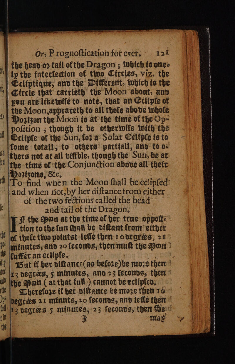 the bean 02 tafl ofthe Dragon ; iwhtch ts ones ip tbe tnterledton of tivo Circles, viz. the | Ecliptique, andthe Mtfecent, tobich ts the | Circle that carriety the Moon abont, ann | peu are liketwtfeto note, that att Cctiple of | the Moon,appeareth fo all thofe abobe tuhole | Boztsen the Moon ts at the ttnte of the Op- | pofition ; though if be otberinffe with the Ecliple of the Sun, for a Solar Celtpfe ts to fome totail, to others’ parttall, ano: fo 2: thers not at all viftble, though the Sun, be at ithe time of the Conjunction above all thete Hortsons, Sc, ahs . ITo-find: when the Moon fhall be:eclipfed: and when niot,by her diftance from either of the two fections called the head nia andtailofthe Dragon, ] § the pon at the ttne.of her trae: oppotke iE tion tothe lun (hall be diftant from’ either - of thele tivo potntst lefle thet 1 onegres, 21 minutes; and 20 feconds, then'mukt the Don * fuffer an ectiple. id3 degrees, § minutes, ato 23 feconns, thew the Pot ( arthat fall) cannot be ecliples, | Srheretoze tf ber diftance be ntoze then 16 Segrees 21 miiunts, 20 (econne, and lefle ther 13 begrées 5 minutes; 23 Ceconds, then Der eed : SS = eer eT R cotinine tia eh PO — en aphasia Reta ate ea titi a nn A A c eae RR EEE Mea ee Ne ee ae ern: