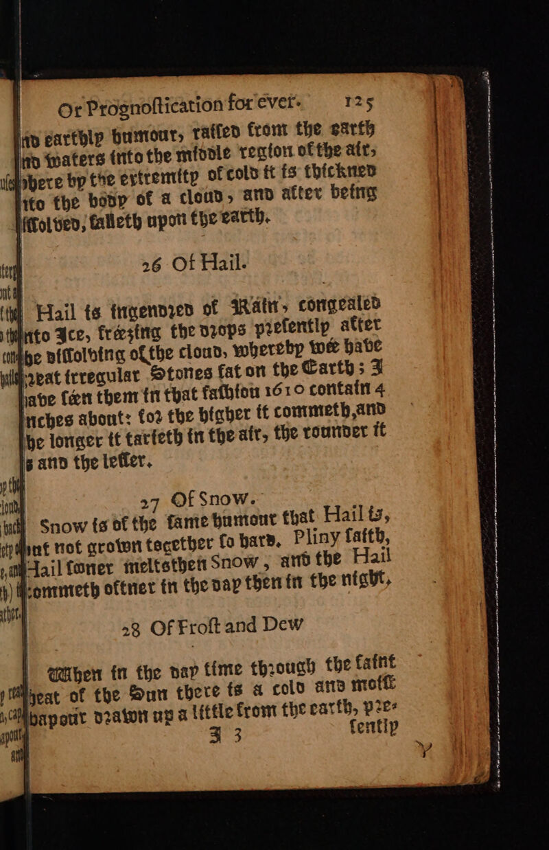 26 Of Hail. | Fail ts tryennzed of Watt, congealed iiuto Ace, freesina Che dzops prefentip atter (iMbbe Bitolbine ofthe cloud; wherebp twee babe Prvat irregular Stones fat on the Carths 3 have Ceett them fri that fafhtow 1610 coritatin 4 riches about: fo2 the bfaber if commmeth and he longer tt tarfeth inthe afr, the rounder tt | 27 Of Snow. i Snow {s of the famte huntout that Hail ts, pint tof grotwtt tecetber fo bare. Pliny faftb, 1, tail forer ineltsthett Snow , ard the Hail pontnteth oftriet th the vap then ft tbe night, 23 Of Froft and Dew When in the nap tinte through the faint pireat of the Sun there fs a colo ate moff rMibap out vraton up a little from the earth, p2e- . a3 fentip ep