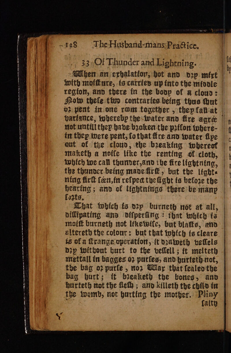 a ty £28 The-Husband-mans:PraGice, 33,OFf Thunder and Lightning. i | Coben an erhalatior, bot and d2p mért | ioe wtth moffture, ts carries up tnto the miodle | 1 i, regfot, and there tn the boop of a cloua: | of Pow thele tivo contraries being thus tout | | o2 pent in one rom fogether , thepfalat | variance, toberebp thestwater and fire agree mMof untill thep babe broken the prtfon iwhere- in thep inere pent, fo that fire and iwater fipe Out of tie clouo, the breaking twbereof maketh a noffe like the renting of cloth, twhich we call thunber,and the fire lightning, the thunoer being mane fir, but the lights ntitg firll fen,tn refpec the fight ts before the heating; and of lightnitigs there’ be manp fstfs, Ahat which ts n2zp burneth not at all, | niflipating ano difperfitg : that which ts motft burneth not ifketette, but blafts, and altereth the colour: but that twbfch ts cleare 6 of a range operation, ft didineth vefels Dip ihitbent burt fo the veflell ; it melteth mettall in baqges 02 purfes, and hurfeth-nof, the bag o2 purfe , no2 Gar that fealeothe bag burt; {£ beeaket) the bones, and burfeth not the fel ; and kilieth the chtlo tt the toomb, riot hurting the mother. pari . ee ie 3 | alty ee ees ees em te = oe ee ice ne aw he—- 22 e2- &lt;2 © Eh ey ee ee na een len at ee RU eer eee: az