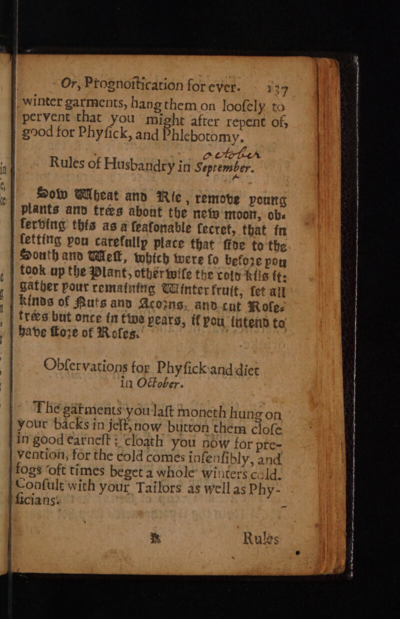 winter garments, hang them on loofely. to | pervent that you might after repent of, } 200d for Phyfick, and Phicbotomy, } getter Rules of Husbandry in September. } So Wibeat ano Rie , remobe poung plants and tres abont the ney nioot, obs | terbing thts as a feafonable fecret, that tn | fetting pou carefullp place that ffne to the. | South and Well, which were fo before poy | took up the @lant, other twife the colo-ktils ff: | Sather pour rematutig Winter fruit, fet all kins of Quts ans coins, and tut Rofee | trees but once ti ttoe pears, if pou intern to babe f€ore of Roles. | Obfervations for Phyfick:and diet in October. The gatments'youlaft moneth hung on, your backs in jelt, now butron them clofe in good earneft ; ‘cloath you now for pre- | vention, for the cold comes infenfibly, and fogs ‘oft times beget a whole winters cold. ‘Confule with your Tailors as well as Phy- | ficians. -