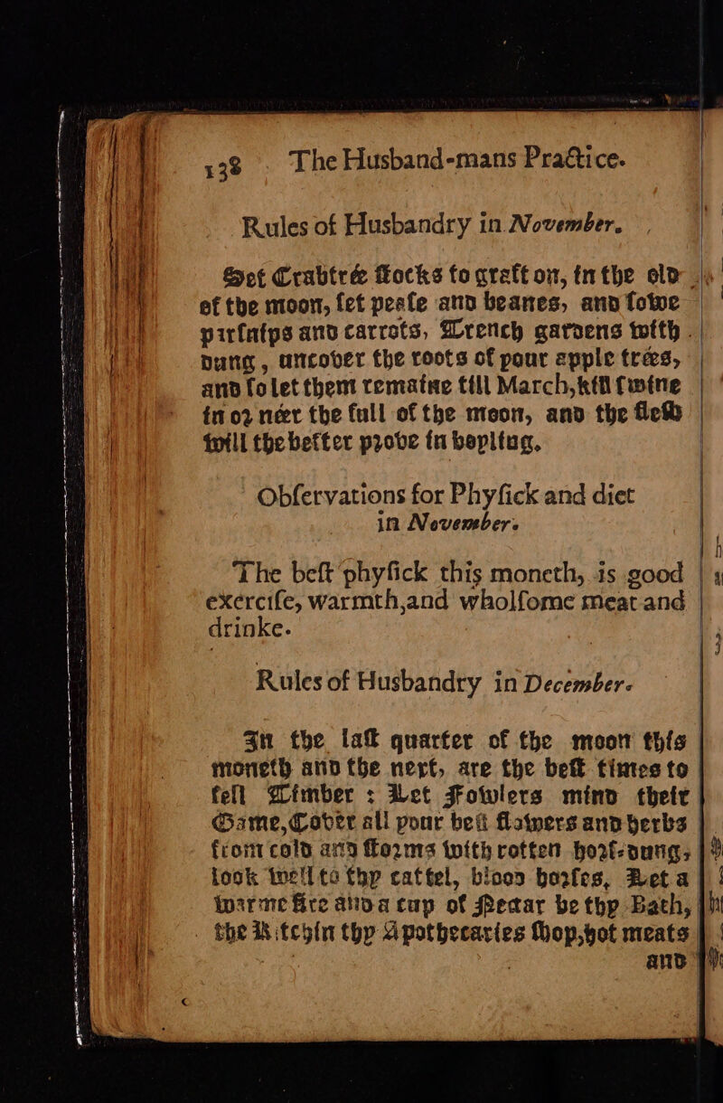 : | Rules of Husbandry in November. Wt I Sof Crabtrée flocks toareft on, inthe ele | 1) — ef tbe moon, fet peefe and beanes, ann fotve WA pirfatps and carrots, Wrench garoens with - | ft] bung, uncover the roots of pour apple trees, | Ve and folet them rematee till March, ktifwine | | im 02 neet the full of the moon, and the fet | till the better prove fn bepltug, | ag i | = Sa wpe a i = s =  ch po eet REE et = 2 = — : ay mm es Obfervations for Phyfick and diet in Nevember. The beft phyfick this moneth, is good | , ag warmth,and wholfome meat.and | drinke. Rules of Husbandry in December. | 4n the la quarter of the moor thfs | moneth and tbe nert, are the bef fintesto fell Zimber : et Fowlers mind their Game, Cover all pour bei flainers and herbs | front cold ax13 forms with rotten howt-aungs | 9 fook tell te thy cattel, blood bowfes, Beta | | : irre fire anova cup of Pear be thp Bath, | | .- She ihitehin thy apothecaries Mop,yot meats ; wi, | ane Py