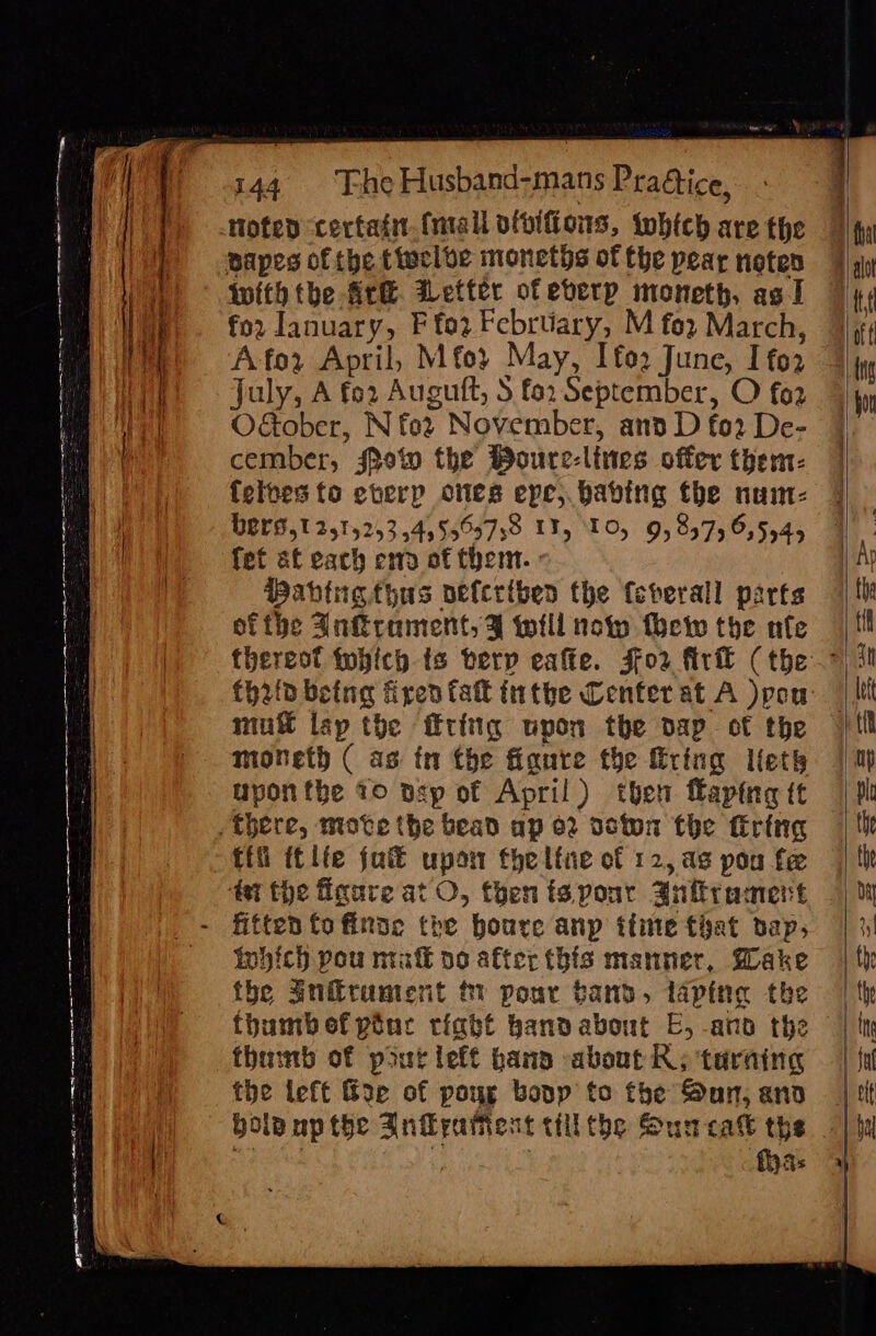 a ee rrr rr me nS RE 2 2 Se =~ —_ ~ : = BITS AER ARE ME ES = = 2 Se noted certain (mall ofoifions, which are the papes of the tiecloe moneths of the pear noten Wwith tbe Ar&amp;. Wetter of eberp moneth, ag I fo2 January, F for February, M fo? March, Afor April, Mfo} May, Ifo2 June, I fo2 july, A fo2 Auguft, S fo. September, O fo2 OGober, N fo2 November, and D fo2 De- cember, show the Wourc-lines offer them- felpes to eterp ones epe;.babing the nunm- BELS,T 2515253 5455559739 LT, 10) 9,857, 6,5545 fet af each end of them. : Babine thas pefcriben the feverall parts ofthe Anrament,¥ will now thew the nfe mut isp the frig upon the dap of the moneth ( as tn the fianre the firing lets uponthe 10 psp of April) then faping ft ffi it lfe jut upon theltne of 12, as pou fe 4 the figure at O, then ts pour Anfirament Which pou mak po after this manner, Make the an@rument % pour band, lapite the thumbofpiuc riabt bandabout E, ano the thainb of pout left bana about KR; taraing the left &amp;oe of poug bovp to the Sun, and {has