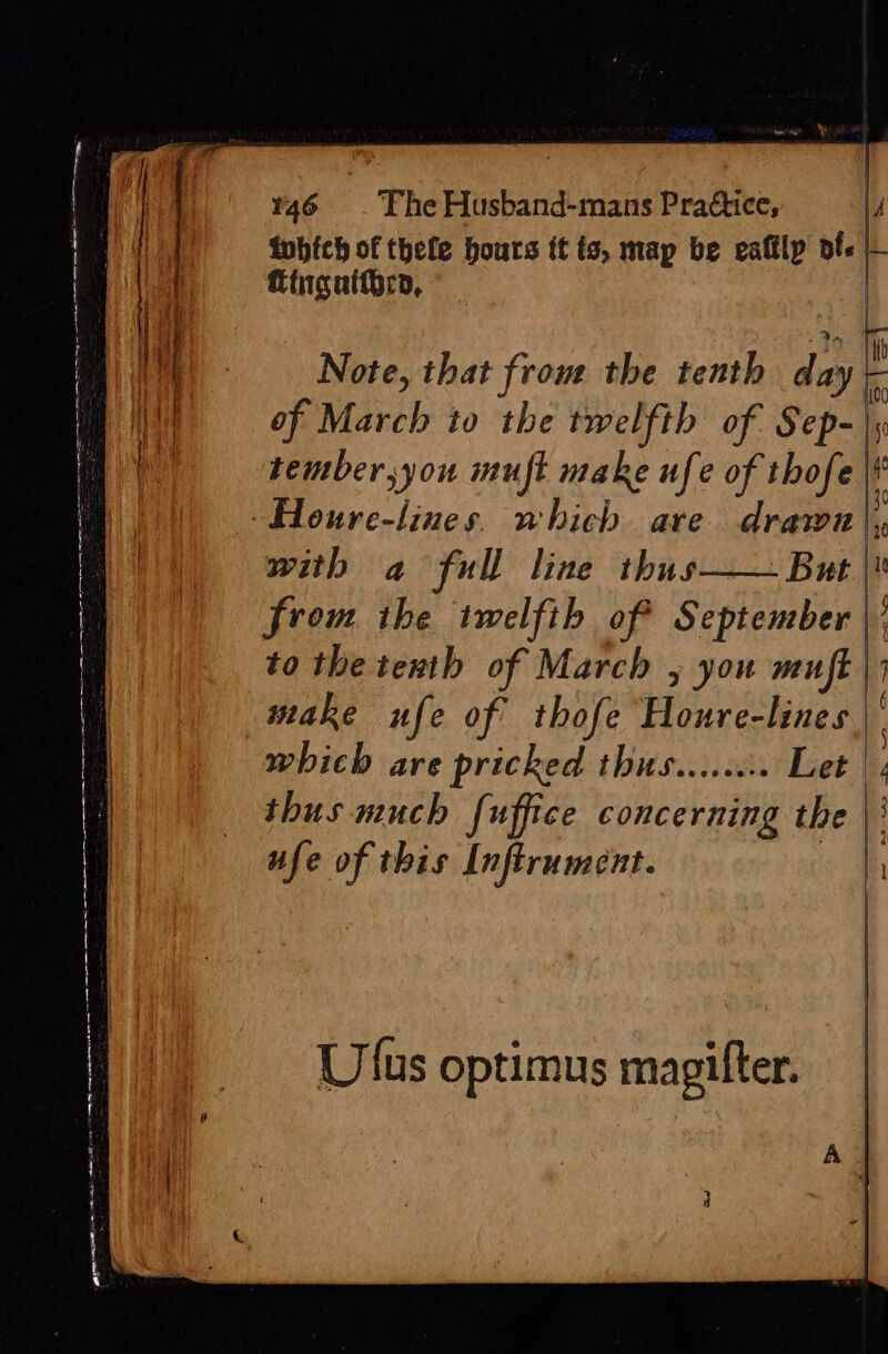 a a a SH nr ——— a a a —— &lt;i . = oe CONE pote: = ES ey ere intion n : ice YY ¥46 _ The Husband-mans Prattice, | 4 Kinguitheco, Note, that front the tenth diay of March to the twelfth of a tember,you muft make ufe of thofe with a full line thus—— But | from the twelfth of September to the tenth of March , you muft | make ufe of thofe Pouve: lines which are pricked thus.....:. Let thus much fuffice concerning the | ufe of this Inftrument. Ulus optimus magifter.