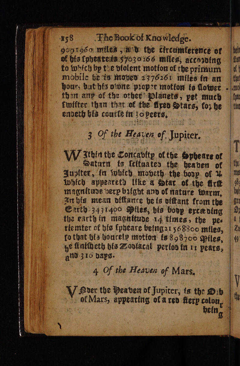 eer iy | 458 . Fhe Book of Knowledge. | gvotosa: miles jase the circumference of ti of bis (pheateds57030266 miles; accoawtng | fo which bp tie btolent mofton of theprimum | ttt mobile $e is Moved 13776261 miles fr an _| thi hour, buthfs owne proper motfon ts lower - |.ti0 ()- {har anp-of the other’ gplanets, pet much | {i © Emifter than that of the fipen Stars, for he | tin | enpeth bis courts tt jopeers, | ce eg Se ee a, i eS ee : ATR RS TSA ose Pa 3. Of the Heaven of, Jupiter. - Zthin the Concabltp ofthe Sopheare of | : Saturn fs {etfuates the beaben of |‘ Zuptter, fa tubich. mopeth. the boop. of 1 | Me Which appearety Itke a Star ofthe fire | %: miagnitade verp bright ann of Hatare warn, _ li anhis mean oiffance be fs viftant fromthe _ *t Garth 3431400 Miles, bis boop ercaning | 2) the earth in maghttude 14 times, the pee | 4 | tiemfer of bis [pbeare betig21 568800 mtles, | 2 fo that bfs Hourelp motion (6858700 giles, | 4 ye finttheth bis Zovtacal perton ti 11 pears, | git 310 paps. ‘ e 4 Of the Heaven of Mars, y i V Moder the Weaven of Jupiter, ts the Dib | it &gt;’. of Mars, appeartiig ofa ren fierp colon, | cont bein, 1