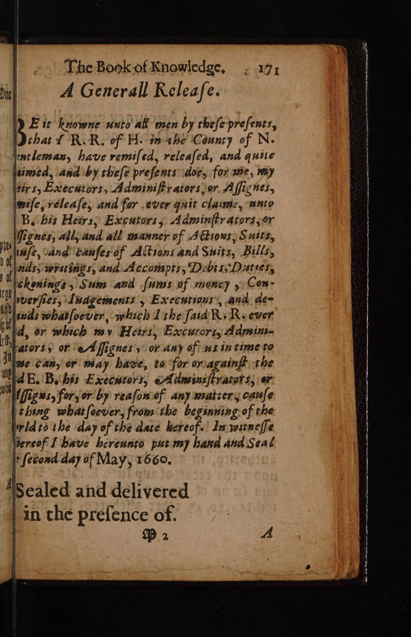 A Generall Releafe. i it knowne unto all men by thefeprefents, (Dchat Ll RR, of H. inthe ‘Counry of N. racleman, have remifed, releafed, and quite lesmed, and by thefe prefents doe, for me, my Hirs, Executors, Adminifiratorsor Afficnes, mile, réleafe, and for .ever guit clawme, nto | By his Heirs Excators, Adminfty ators,or Vignes, all, and all manner of Jttions, Suits, Wale, %and canfes'of Aitsons and Suits, Bills, nds; wruings, and Accompts, Debts; Dutses, ickonings, Sum avd [ums of money » Cen- puerfies, Ludgements » Executions’, ana. de- wus whatfoever, which Tithe [aid Ri Reever id, or which my Heirs, Excurors, Admin- fatorss of ‘ed ffignes'y or any of ns in time to a ise Can, or way have, to for oriagaingt the Wd EB. Bahis Execurors, «A dmeiniftratot s; er  figs, forjor by reafon of any matcer canfe thing whatfoever, from the beginning.of the rid to the ‘day of the dace hereof.’ Ja witneffe bereof I bave hereungo put my hand and Seal |} (econd day of May, 1660. | &gt; - 4 — &gt; : uo othe 2 OO A To er a rt ni or Sarr to nr LN el gc nt al Se OT en ae ot ne rn peo ts inate ep “ So Se a ee ee pie eee ee een nein A Naas Oe oY SRP a ececa Nate ne Tawar reenter epee man AO