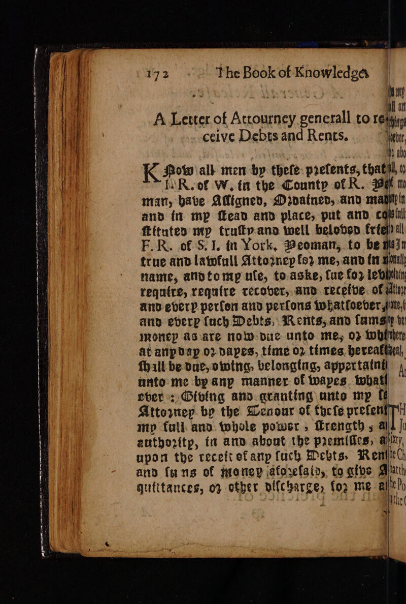 er Dy Lf 172 «~~ The Book of Knowledgs f | | SAVE NOAUS ¢ hy [ey | all at | i A Letter of Atrourney generall to res bing | i ceive Debts and Rents. “Toeter, | ae on ‘ Hy ab ' in | K Pow all nen by. thele prelents, thatill, A a Li Roof W. tn the County of R. 399 mo ig man, bate AMigned, Mroatned,.and pt Yh ee and ft mp ffead and place, put and co | ftituteo mp trufty.ana well beloben frfe) ill | F.R. of S. 1. in York, Beoman, to be mein true and latofull Attornep fo2 me, and fr gpl name, anotomp ufe, to.aske, fue for letiplin require, require recover, and. receive. of wtin ano everp perfon and perfons Iwhatloeber sie, ann everp (uch Debts, Rents,.and famsy ve wonep as-are NoW-due unto me, 02 Whiter At anp dap or dapes, time 02 times. bercaftanl, (hall be Dae, owtna, belongtig, appertatnti A unto me by anp matner of wapes. toball ber: Giving ano. aranting ante mp ff Attorney. bp the Wenour of tycfe prefenfT mp full and tohole powsr , Hrenath 5 ald |i autborttp, fi ann about the premifics, ai Y, upon the receftefanp fuch Debts, Reni and fans of jnonep jaforelata, to alos | atth qufttances, o2 otber oi{charge, fog me alitt?o Mthe( = - a ce aN wa aa BIE ALE MES See 2 == ee oS oe ae Soll — mee —— ee ——