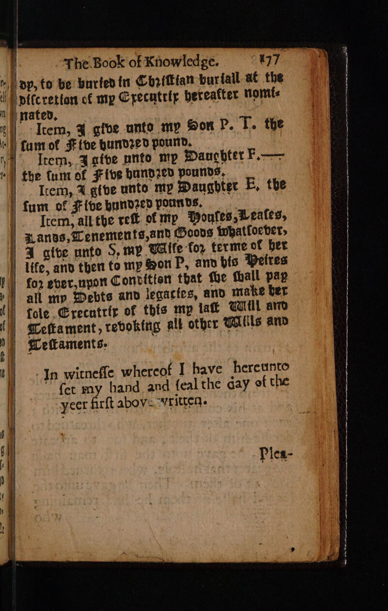 pp, to be barted in Chrittfan buriall at the ll pitcretton of mp Crecutrty bereafter nomts Nigated, ‘ ©) Item, % give unto my Sor P. T. the WE fantot JFtbe hundred pound. ia Item, Agfve panto mp Mane hter F.—— rl) the tunt of Fibe band2ed pounds. |). Item, A.gtbe ante my Daugbter E, the ' fun of Five hundzed pounds, |. Trem; alt the ref of ntp Wonfes, reales, } aanos,Zenements,and Ooons whatfoeber, | 3 atte onto S, mp Wife tor ferme of ber |) life, and then to mp Son P, and bis Petres for ever,upor Contition that fue thall pap J | all mp Debts and legactes, and make ber {) tole .@recatrir of this mp tat Tl are yl TCeftament, revoking all other WAls anv N) Mefkaments. | 3 il In witneffe whereof I have hereunto | fer my hand and feal the aay of the } | | | yeer farft abov«. ‘rite. } &lt; Piea- ee en - oer ee eee eters SH = ee ne ee ee eee fsck i i LS Sa IE er nrtmetn 5 “i whe ee erer nem ig) wre oe oe Eee