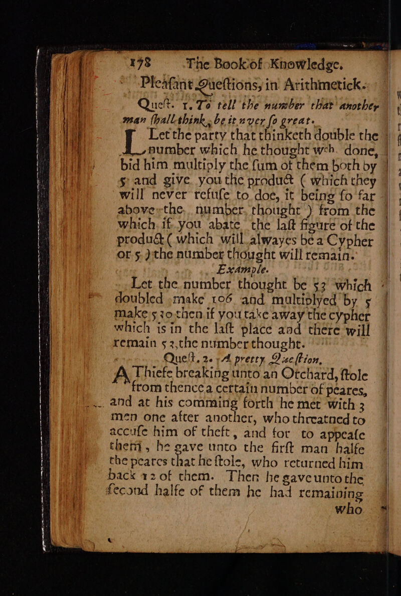 ea a a mn tn er Se = : = Pn oF = &gt; 3 =&lt; a ee = Z The Bookof “Knowledge. _ -Pleafant Duettions, in Arithmetick. Quet. 1.76 tell the number chat another man (hall-think..be it nver fo great. sand give youthe pradu&amp; ( which they will never refufe to doe, it being fo far which. if..you abate the lait fisure of the produé (which will _alwayes be a Cypher or 5. ):the number thought will remain. Example. , doubled make 106 and mualtiplyed by make 530 then if you take away the cypher which isin the laft place aad there will remain 5 3,the number thoughe. , Que!ll, 2. Al pretty Dice tion, A Thiefe breaking unto an Otchard, ftole ‘from thence certain number Of peares, men one after another, who threatned to accufe him of theft, and for to appeafe thei, he gave unto the firft man halfe the peares that he {tole, who returned him who ay i