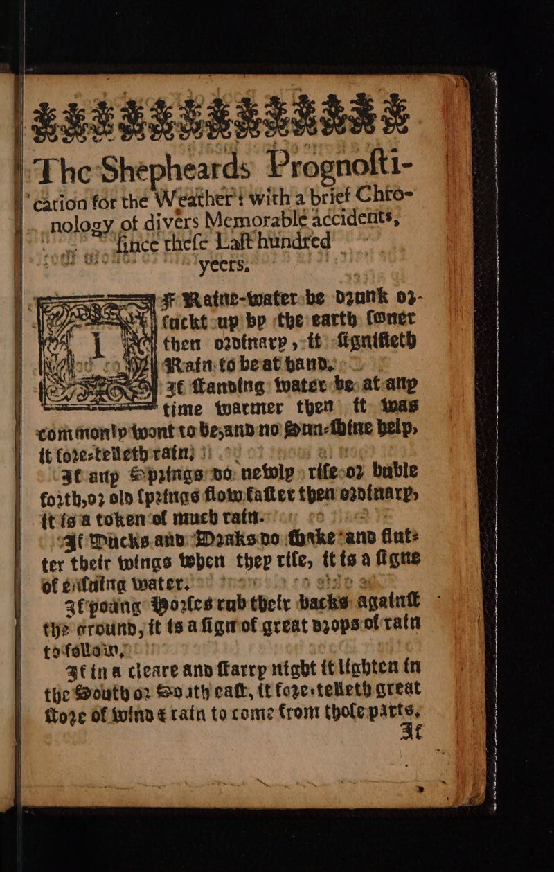 | | ESSERSARLIIRE | | TheShepheards Prognofti- | P cation for the Weather! with a brief Chto- _nology ot divers Memorable accidents, “wale quo mths’ thefe Lalt hundred : yeers, a Watne-waterbe dank 03- ifucktoup bp the earth foner then o2dtnarp »-tt fignifieth } Rata tobeat handy Seco 26 landing: twater be: at-atp —=——s time farmer thet tf inas | conmonty wont to be,andno gun-fbine belp, ) it fore-telicthratn) |). n} tas Sfanp &amp;patngs vo: netolp » rifeco? buble forth,o2 oln (pzinas floin fatter then owDtiarp, {tie a token ‘of much tatn- 6 jine Jt Packs.and Meaksnvo thrke*and fut: ter their toinas teben thep rife, itis a figne of efutita water. o&gt; Ooo ‘a gidle 3 4fpoang Wores rab thelr backs again - tye cround,it ts afigof great njops.of ratit tofollain, afina cleare ann flarrp night it lighten tn the South o2 So ath cat, tt fore telleth great ftore Of fulna € rath to come from thole i f ae - = SCE