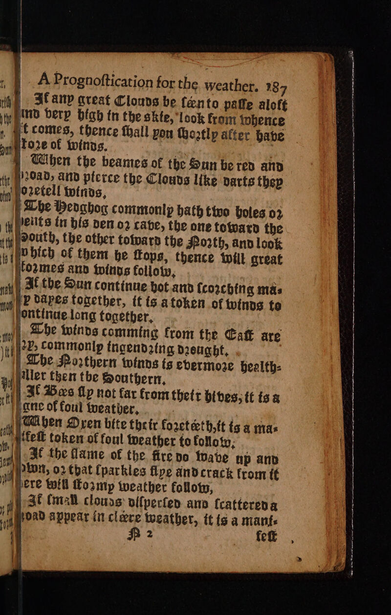 | 3tanp areat Clouns be fento paffe alof¢ nd berp blab tn the skte, look from tobence _ §tcomes, thence thall pon Goatlp alter have Pto2e of twins. ie ar } When the beames of the Sun be red and )20ad; and pictce the Clouvs like pacts thep Wo2etell totnas, | | Dhe Weoghog commontp bath tivo boles 02 &gt; the one totvarn the the JRo2th, and look ip dapes tonether, tt is atoken of winds to ontinue long together, Fei | all, aebe winds comming from the Catt are 22; Commonip tngend2tng Deucht, . | Lhe Porthern twinns ts evermore bealth- ler then the Southern, |) Bf Bes fp not far from thetr bites; tt isa i} ane of foul tueatber, cone VTA ben Dren bite their foreteth,ft ts a mas {fet token of foul Weather to folloty, HE fhe flame of the. fire noe toate up anv pion, ortbat {parkles flye and crack from (¢ pete will Losmp tweather folloy, ; St Call clouds: alfperter ano {cattereda oad appear int cléere toeather, itis a mants