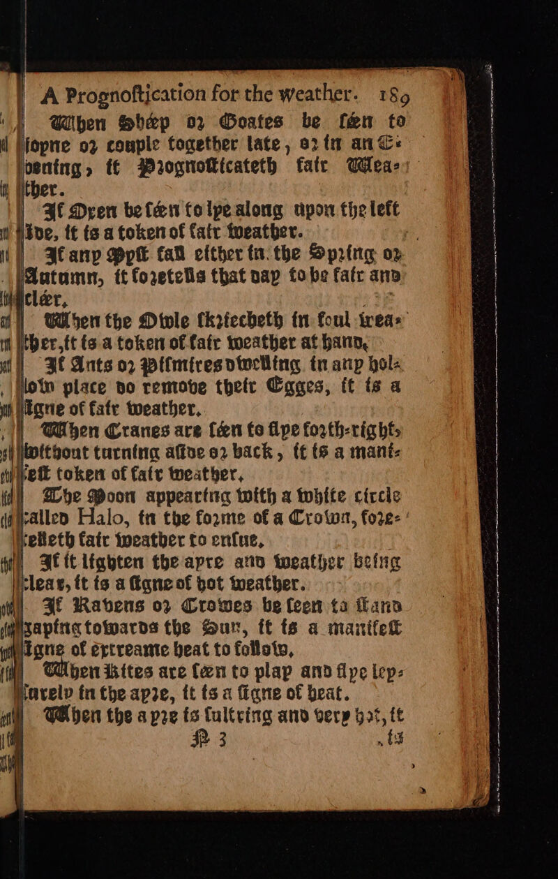 | A Prognoftication for the weather. 189 ‘}) When Sbep 02 Goates be fem to | fopne o2 couple together late, orf ane jooning, t€ Prognotkicateth fatr Wea: it Hitber. | |) Bl Dren befen folpealong upon the lett HEde, {€ ts a token of fatr tueather. p i] Jlanp Ppt fa efther tn. the Spring oz \)Autamn, tt foretelis that nap fo be fate an tigicleer, ei: i] When the Divle (kriccheth tn foul trea» i itbertt tsa token of fate tocather at hana, ut] BRE Ants o2 wWiimiresotwclling tn anp hols , flow place no remove thefr Cages, ft ts a th peane of fate weather, i @iben Cranes are Cen fo flpe forth-righfs si itgout turnina afte 2 back, f¢ ts a mant: ae token of faty weather, fe le jrallep Halo, tt the forme of a Crown, fore- ielteth atc tocatber to enue, ft At it lighten the apre ato weather being ae ft ts a fiqneof bot weather. ii «AE Ravens op Crowes be leew ta flano fea the ur, tt ts a manifet a Whe Poon appeartna with a white circic th gate ertreante beat to follolv, t ben ikites are Cento plap and fipe lep: pavelv tn theapre, tt ts a Gigne of beat. i §=TAben the a pre ts Cultcing anv verp ot, ft (a RR 3 ts aT