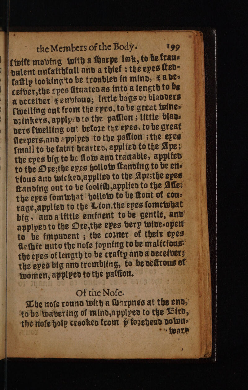 | : | |. &gt; the Members of the Body: 199 Nrmite moving tefth a Harpe lok, fo be fraus |} pulent unfatthfall and a thief + the epes fed- Tl faftlp looking'to be troubleo fn mind, €a Dez | cefpersthe cpes fituaten as tnto a length fo bg ] avecetver eendtons; little bags o2 blanbers | cweiling out from the epes. to be areat tine: | painkers, applycd to the pation; Little blans | pers {welling ont before the epes, to be great | Mleepers,and eppipen to the patitow ;the epes: | email to be fatnt bearten, applied fo the Ape; | the epes big to be lotw and tractable, applied totbe Dre;the eves hollow fanotrig to be etts tfous and wicked, applied to the Apesthe epes fLandirig out to be foolt,applien fo the Atle; the epes fomtebat hollow to be ffout of con- rage,applied to the Mion, the epes fometobat bic, anvalittle eminent tobe gentle, anv’ applpedto the Dre,the eves erp wide-opert to be tmpunent ; the corner of thele epes Glethie unto the nofe fopning tobe malictous- the epes of length to be craftp anda decetvers: | the epes big andtrembitng, to be defirons of fwormen, applpedto the palfion. Of the Nofe. &gt; Sos wx 2 i A Cot ars ee, ae ce a ee ee ay