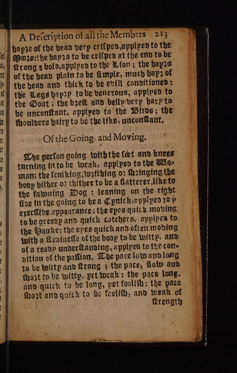 VA Description of all thie Members 213°) | Mors:¢he bap2s to be crf{ped at the ett to be I trong ¢ bold,applped to the fon ; the bap2s | of the bead platn fo be fimple, much bap? of | the bean and thick to be evtit connitfoned &lt; | the Jegsbrp2p to be bericrous, applyed to | the Goat; the bre and belly vetp barp fo ! be tnconftant, applped to the Itros; the I (houlnere bafrp to be the ithe, uncon&amp;ant, Of the Going; and Moving, | Bye perfor going tofth the feet and knees _ tnrning tito be fweak, applpen to the Wig: man; the fculking,wrttbing 02 (h2inging the bonp bither 02 thitger to be a flatterer,Itke fo fixe fi the qofng to bea Cpntckappiped tap erective appearance: the epes quick moving tobe areenp and quick catchers, applpes to the Wauke; the epes quickans often moving with a Kevinede of the boop tobe witty, and of a reapp underilanning, applpen fe the coms nitfon of the patton, Abe pace lotp and long to be witty and Mrong 3 the pace, flop and hort to be titty, vet teak : the pace long. and quick fo be long, pet foolifh; the pate fhozt ann quick to be foolf, and teeak of Trevngty