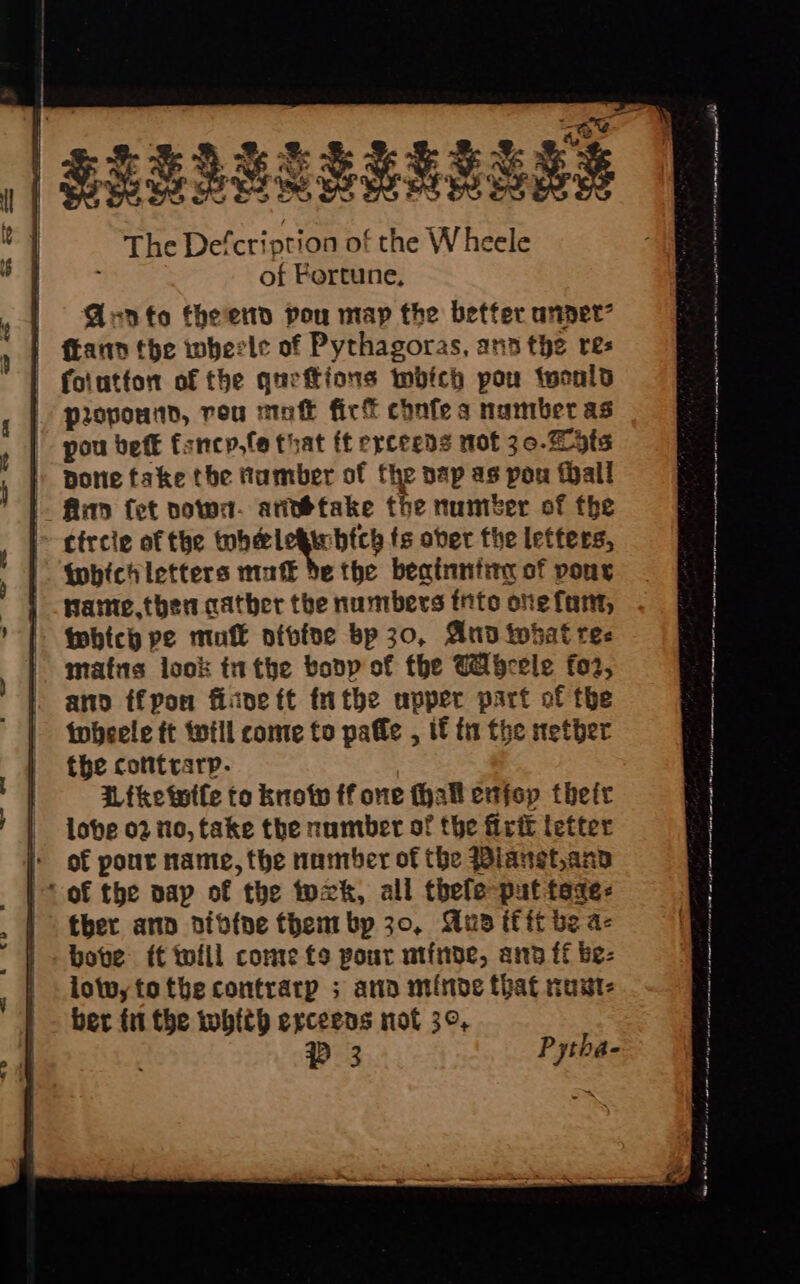 SRERSSRENE a8 | The Defcription of the White of Fortune, | GAvnto theend pou map the better anpet? | ftann tbe wherle of Pythagoras, ana the res folutfon of the queftions inbich pow twonld propoutd, rou moft fick conte s number as pou beft fsncp,fe that ft erceeds mot 30.2 ots ) pone take the Hamber of fhe pap as pou Wall |. Aap fet vows. arvbtake the number of the tircie of the helegicbtch fs ober fhe letters, Wwhichletters mak de the beainntinn of pons fame. then cather the numbers into one fant, | febtcy pe mofk ofofee bp 30, And what ree matis look inthe bony of the Cabcele fo2, ano ffpon fine ft tn the upper part of the twbheele tt will come to pale , if fn fhe nether the cotttrarp. Afketuile to knotw ff one {hall enfop ther lobe 02 no, take the number of the firik letter i of pout name, the namber of the Bianet,ann | Sof the pap of the tuxk, all thele put tage: ther ann oib{ne them bp 30, Wu if ft be a- lotwytotbe contrarp ; ana minde that rust: ber fi the whith exrceens not 3°, PD 3 Pytha-