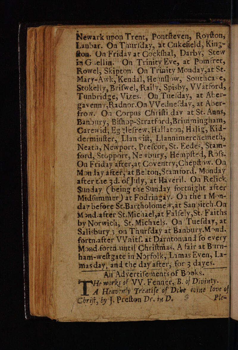 pe a a a ae Sarre pee ay et ee Se ee pete ack { ¥ psa Sag eee Lanbar. On Taurfday, at Cukefield, King- fon. On'Friday at Cockthal, Darby, Seew | in Giellia. ‘On Trinity Eve, at Pomret, | Rowel, Skipton. On Triaity Monday,at St. Mary-Awk, Kendal, Heinflow, Southcaves | Stokelly, Brifwel, Raily, Spisby, VVatiord, 4 Tunbridge, Vizes. On Tuefday, at Aber- | eavenny,Radnor.On VVedne day, at Aver- frow. Oa Corpus Chriftiday at St. Anns, Bandvury; Bifhop-Stratford,Brimmingham, Carewid; Eg clefrew, Hallaton, Halig, Kid- dermitfer, Lian vit, Llannimerchemeta, Neata, Newport, Prefcor, St. Eedes, Stam- ford, Stupport, Nevbury, Hempited, Rots. On Friday after,at Coveritry,Chépitow. On Monday aftet,’at Belton,Scamtord, Monday after tie 3d. of July, at Haveril. Oa Relick. Sunday (being ehe Sunday fortnight after Midfummer) at Fodringay- Oa the 1 Mon-. | day before St.Bartholomew,at San sitch.Ora Mond.after'St.Michael,at Falfely,St. Faiths: by Norwich, St. Michaels. On Tuefday, at | Salisbury 5 on Thurfday at Banbury.Mond. | fortn.after VVaitf at Darnton;and fo every | Mond -forts.until Ghriftmas. A fair at Burn- hani-weltgace in Norfolk, Lamas Even, La-| masday, and the day after, for 3 dayes. Au Advertifements of Books. Py-aee works of VV. Fenner, B. of Divinty- A Heavenly Treatife of Dike twine love off Chrift, by J. Prefton Drv De © Plea |