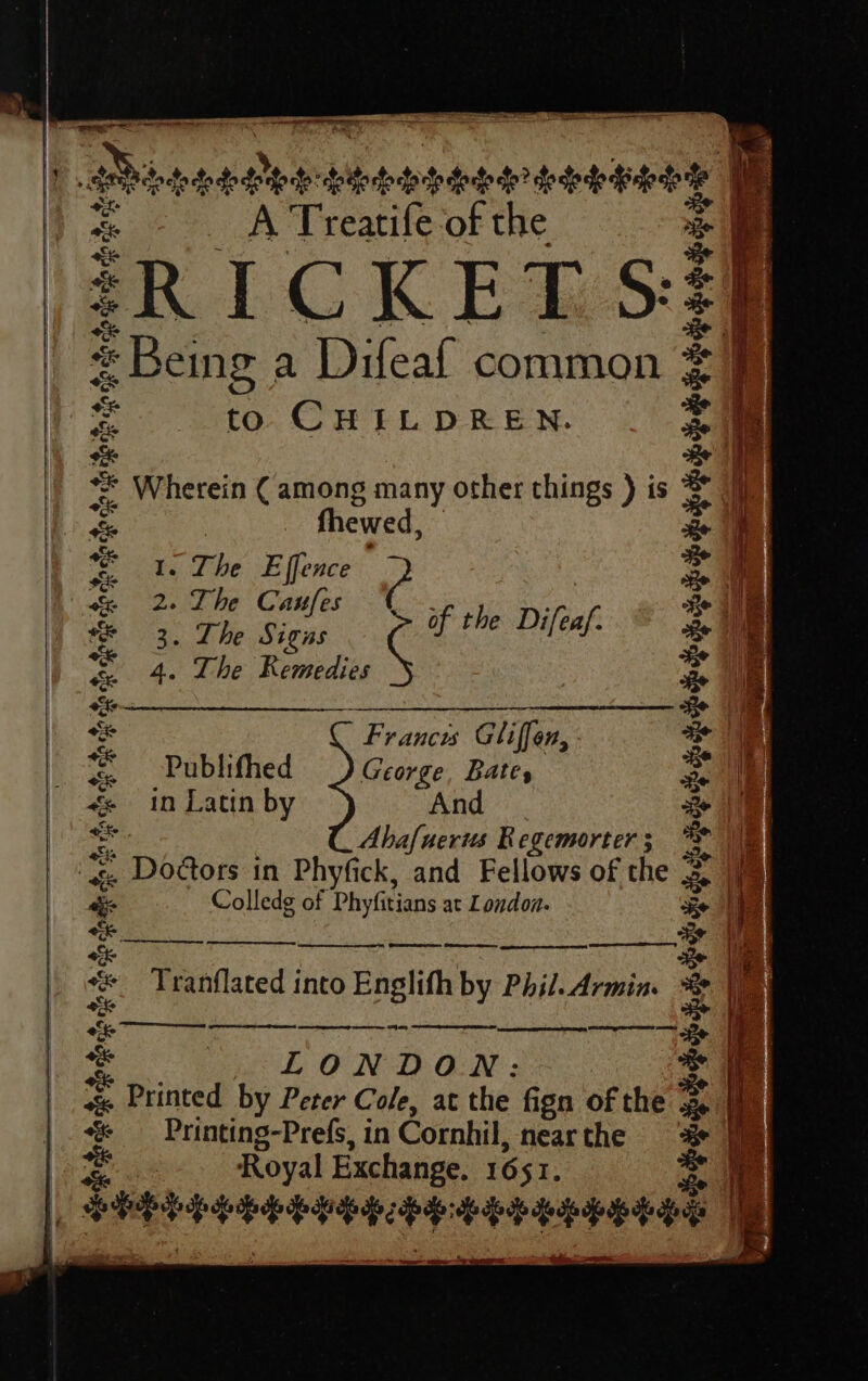 a ay tl Royal Exchange. 16 $I. Seeeeeeeesonits SePeeHetey eee dpe ~ ==&gt; f ere t “= f 4 antes rdoece dered: Sietotptpdoted seoneey He “ A Treatife of the * 4 -RICKET S35 Be ii el = Being a Difeaf common #9 = to CHILDREN. ee) ** Wherein ( among many other things ) is = i, ae fhewed, a | = 1. The Effence ? = } &amp; 2. The Caufes £ rhe Dj Ze ie * 3. The Signs of the Difeaf. Be 4 = 4. The Kemedies : i sie Seieariematagsceayisiere Be + Frances Gliffen, ee | Publifhed George, Bates Ey | «- in Latin by And a | 58 Abafuerus Regemorter 5 . | «. Doctors in Phyfick, and Fellows of the 2. i Colledg of Phyfitians at London. KE i | We ee ee fit se an ia Tranflated into Englifh by Phil. Armin. &lt; inet = LONDON? 2: + « Printed by Peter Cole, at the fign of the = i ¢« Printing-Prefs, in Cornhil, near the 1