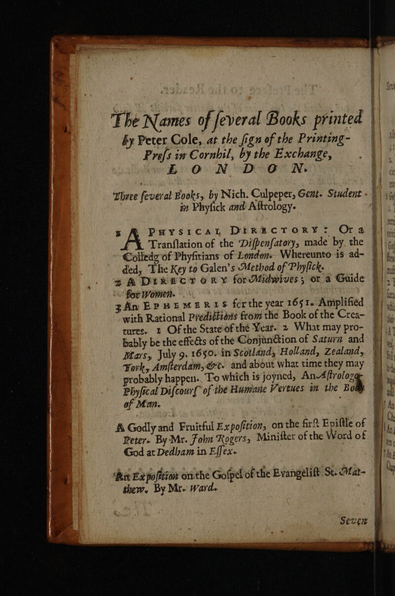 The Names of feveral Books printed } by Peter Cole, at the fign of the Printing- |)! Prefs in Cornbil, by the Exchange, Lon DowN. Ehace feveral Books, by Nich. Culpeper, Gent. Student - ) | ty in Phyfick and Aftrology- nH : 5 Puysrcat Diracrory: Ora |}, PX Tranflation of the Difpenfatory, made by. the } | \¢, Colledg of Phyfitians of London. Whereunto is ad- | | 4, ded, The Key to Galen’s Method of Phy|ick. i 4 &amp; Dikec tr ory for Midwives; or a Guide | ‘for Wowie? a. Aw EPHEMERLS ferthe year 1651. Amplified 7) 7 with Rational Prediétions from the. Book of the Crea- Fj ,, rures. 1» Of the State-of thé Year. 2 What may pro- |}; bably be the effeéts of the Conjunction of Saturn and |.) Mars, July 9. 1650. in Scotland, Holland, Zealand, | Fork, Amfterdam, Oc. and about what time they may | probably happen... “To which is joyned, AnAffroloze | Phyfical Difcour(” of the Humane Vertues im the rol re) of Man. s i. Ke ae € a OM ed] oe a peers ae i: er aR ROR AGodly and Fruitful Expoftion, onthe fir® Epiftle of | Peter. By Mr. Fobn Rogers, Minifter of the Word of Bi , ’ God at Dedham in E{]ex. | ‘ea . eh, | on (fst Expo ition on the Gofpdl of the Evangelift St. Mat~ — Pe: thew, By Mr. ward. | ra