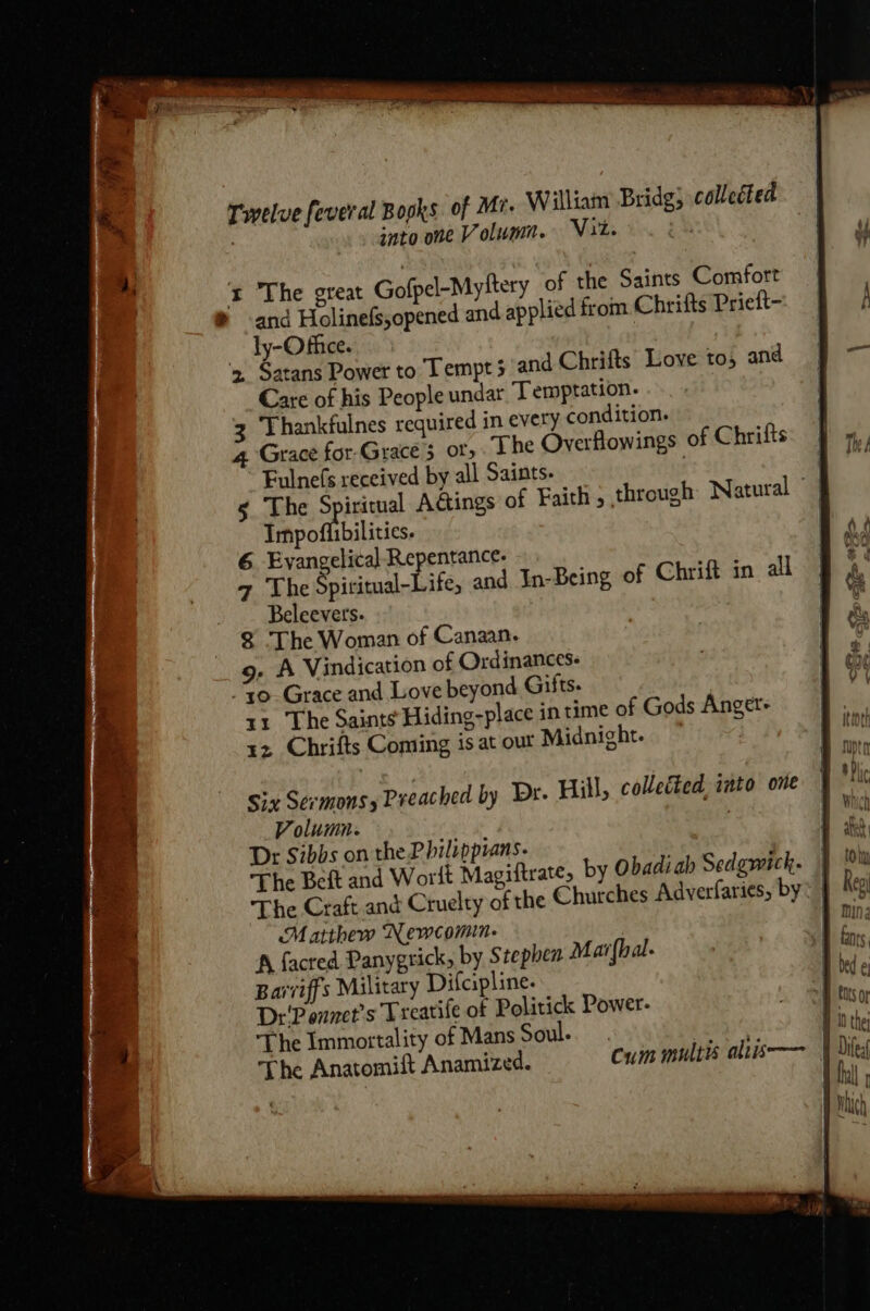 Twelve fever al Books of Mr. William Bridg; collected . snto one Volum. Nit. ' i The great Gofpel-Myftery of the Saints Comfort ® and Holinefs,opened and applied from Chrifts Prieft- _ dy-Office. 34 » Satans Power to Lempt 5 and Chrifts Love to, and Care of his People undar Temptation. Thankfulnes required in every condition. 4 Grace for-Grace 3 or» The Overflowings of Chrifts Fulnefs received by all Saints: | § The Spiritual Actings of Faith, through Natural Impoflibilitics. | 6 Evangelical Repentance. 7 Lhe Spiritual-Life, and In-Being of Chrift in all Beleevers- 8 The Woman of Canaan. 9, A Vindication of Ordinances. to Grace and Love beyond Gilts- 11 The Saints Hiding-place in time of Gods Anget+ rz Chrifts Coming is at out Midnight. — Six Sermons, Preached by Dr. Hill, collected, into one Volumn. : Dr Sibbs on the Philippians. | The Beft and Wort Magiftrate, by Obadiah Sedgwick. | The Craft and Cruelty of the Churches Adverfaries, by: } Matthew Newcomin- A facted Panygrick, by Stephen Mar{hal. Barviffs Military Difcipline. Dr'P ennet's Treatife of Politick Power- The Immortality of Mans Soul. | B10 the The Anatomift Anamized. cum multis alris—— 9 dike peer rry oe rae reread ” -_ . P . eal Beet Ta $ &lt; . re 7) Je