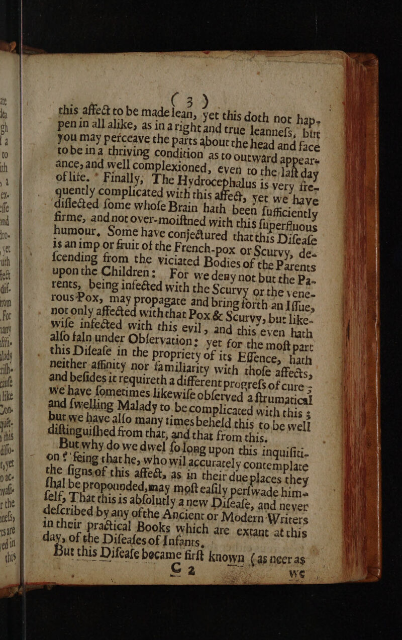 ffs this affect to be made lean penin all alike, as in aright and true leannefs, bir you may perceave the parts about the head and face tobe ina thriving condition as to outward appeare ance, and well complexioned, eyen to the. Ja day oflite. * Finally; The Hydrocephalus is very ite. quently complicated with this affect, yer we have diflected fome whofe Brain hath been fufficiently firme, and nor over-moiftned with this fuperfluous humour, Some have conjectured that this Difeafa is animp or fruic of the F rench-pox or Scurvy, de {cending from the viciated Bodies of the Parents uponthe Children: For we dery not but the P3.. rents, being infected with the Scurvy or the vene- rous‘Pox, may propagate and bring forth an Iffue, not only affected with that Pox &amp; Scurvy, but like. wife infected with this eyj] &gt; 4nd this even hath alfo faln under Obferyation + yet for the moft part this Difeafe in the Propriety of its Ffence, hath neither affinity nor familiarity with thofe affects, and befides ic requireth a different progrefs of cure; we have fometimes likewife obferyed a {trumatical and {welling Malady to be complicated with this ; but we have alfo many times beheld this to.be well diftinguifhed from thar, and that from this. But why.do we dwel fo long upon this inguifiti- on $ 'feing thathe, who wil accurate] y contemplate the fignsiof this affect, as in their due places they al be propounded,may moft ealily perfwade him= felf,; That this is abfolutly a new Difeafe, and never defcribed by any ofthe Ancient or Modern Writers intheir pragtical Books Which are extant at this day, of the Difealesof Infants, Bur this Difeafe “tiga firft known (as neer as s We 7 poe