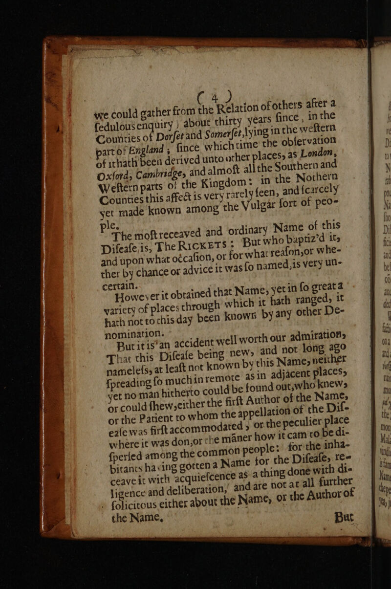 qe could gather from x posits of others after a fedulousenquiry ) about thirty years fince, in the Counties of Dorfet and Somer(et,lying in the weftern artof England , fince which time the obfervation of ithath been derived unto other places, as London, Oxford, Cambridge, and almoft allthe Southern and Weftern parts of the Kingdom: in the Nothern Counties this affect is very rarely feen, and fcarcely et made known among the Vulgar fort of peo- e. The moftreceaved and ordinary Name of this Difeafe is, The RicKETS » But who baptiz’d its and upon what oécafion, or for what reafon,or whe- ther by chance or advice it was fo named,is very UN- certain. However it obtained that Name, yetin fo greata variety of places through which it hath ranged, it hath not to chisday been knows by any other De- nomination. Bur it is*’an accident well worth our admiration, That this Difeafe being new&gt; and not long ago namelefs, at leaft not known by this Name, neicher {preading fo muchin remote asin adjacent places, yet no man hitherto could be found out,who knews or could fhew,cither the firft Author of the Name, or the Patient ro whom the appellation of the Dif- e2fe was firft accommodated 5 or the peculier place where it was don,or che maner how it cam co be di- {perled among the common people: for the inha- bitancs having gorten a Name tor the Difeafe, te ceaveit with acquiefcence as a thing doné with di- ligence and deliberation,’ andare not at all further » folicitous either about the Name, or the Author of the Name, a &lt;