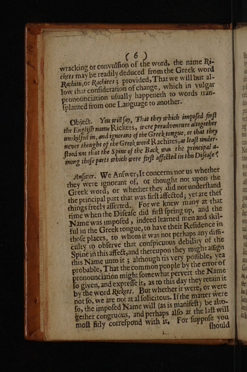 wracking or convulfion of the word, the name Rs- ches may be readily deduced fromthe Greek word Rachitu,or Rachites 5 provided, That we will but al- low that confideration of change, which in vulgar ronownciation ufually happeneth to words trati- {planted from one Language to another. Object. You wall fay, Fhat they which impofed frrft the Engli/h name Rickéts, were peradventure altogether unskilfel m; and ignorant of the Greektongue, or that they never thoughe of the Greek word Rachites,at leaft undet- flood net that the Spine of the Back mas the peel a- ‘mong thofe parts which were firft affeéted int as Difeafe ® Greek word, or whether they did not underftand the principal part chat was firft affected; yetare thef things freely afferted. For we knew many at that time when the Difeafe did firft {pring up, and the Name was.impofed 5 indeed learned menand skil- ful in the Greek tongue, to have their Refidence in thofe places, to whom t was not perhaps any diffi- culty co obferve that confpicuous debilicy of the Spine in this 4ffett,and thereupon they might afign this Name unto it 5 although tis very poflible, yea probable, That the common people by the error of ronounciation might fomewhat pervert the Name 0 given, and expreffe it, as to this day they retain it py the word Rickets. But whether it were, or were not fo, we are not at al folicitous. Ifthe matter were {o, the impofed Name will (as is manifeft) be alto- moft fily correfpond with it. For fuppofe you | , fhould