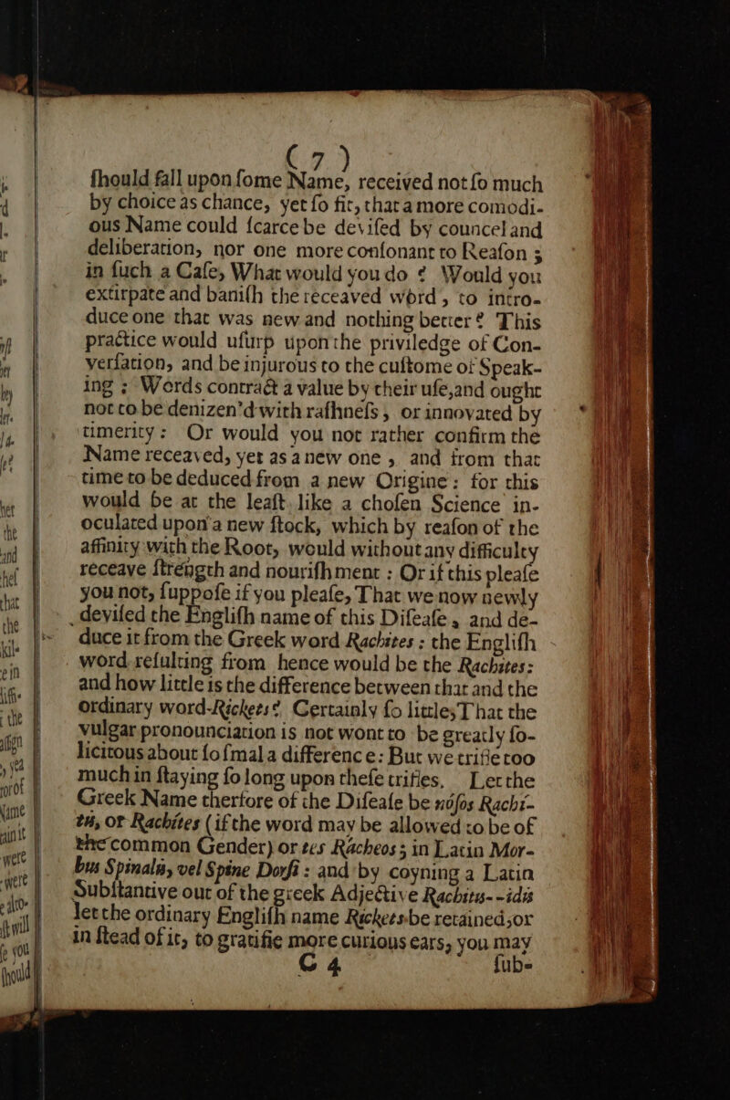 fhould fall upon fome Bae, received not fo much by choice as chance, yet fo fit, thara more comodi- ous Name could {carcebe devifed by councel and deliberation, nor one more confonant to Reafon ; in fuch a Cafe, What would youdo ¢ Would you extirpate and bamilh the receaved word, to intro. duce one that was new and nothing better ® This practice would ufurp uponthe priviledge of Con- yeriation, and be injurous to the cuftome of Speak- ing ; Werds contract a value by their ufe,and oughe not co be denizen’d with rafhnefs , or innovated by timerity: Or would you not rather confirm the Name receaved, yet as anew one 5 and from that time to be deduced from anew Origine: for chis would be at the leaft. like a chofen Science’ in- oculated upon'a new ftock, which by reafon of rhe affinity with the Root, would without any difficult receave {tréngth and nourifhment : Or if this mia you not, {uppofe if you pleafe, That we now newly duce it from the Greek word Rachites : the Englifh word refulting from hence would be the Rachites: and how little is the difference between that and the ordinary word-Rickees? Certainly fo little; That the vulgar pronounciation is not wont to be greatly fo- licitous about {o {mal a difference: But we trifieroo much in ftaying fo long upon thefe trifles, Lerthe Greek Name therfore of the Difeale be nds Rachi- tu, of Rachites (if the word may be allowed xo be of thecommon Gender) or tes Racheos s in Latin Mor- bus Spinal, vel Spine Dorfi : and by coyning a Latin letche ordinary Englifh name Rickeesbe retainedsor in ftead of it, to gratifie more curions ears, you may GC 4 fubs