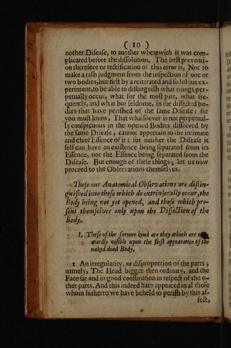 nother: Difeafe, to another eee it was com- plicated before thediffolution, The beft preventi- on therefore or rectification of this erreris, Not to make arafh judgment from the in{pection of one or two bodies, bucfirft by areiterated and fedulous ex- periment,to be able to diftinguifh what risings per- petually occur, what for the moft part, what fre- quently, and what bur feldome, in the diflected bo- dies that have perifhed of che fame Difeafe : for you muft know, That whaifoever is not perpetual- ly confpicuous in the opened Bodies diffolved by the fame Dileafe , cannot appertain ro che intimate and chief Effence of it: for neither the Difeafe ic felfcan have anexiftence being feparated from its Effence, nor the Effence being feparated trom the Difeafe. But enough of thefe things ;-let us now proceed to the Obfervations chemfelyes. I, .Thefe ofthe former.kind are they which are wardly vsfible upon the firft appearance of tbe naked dead Body, x Anirregularity, or difproportion of the parts 5 namely, The Head bigger then ordinary, andthe Face fat and in good -conftirution in refpeét of the o- ther parts. And this indeed hath appeared inal thofe whom hitherto'we have beheld to perifh by this a Cuts