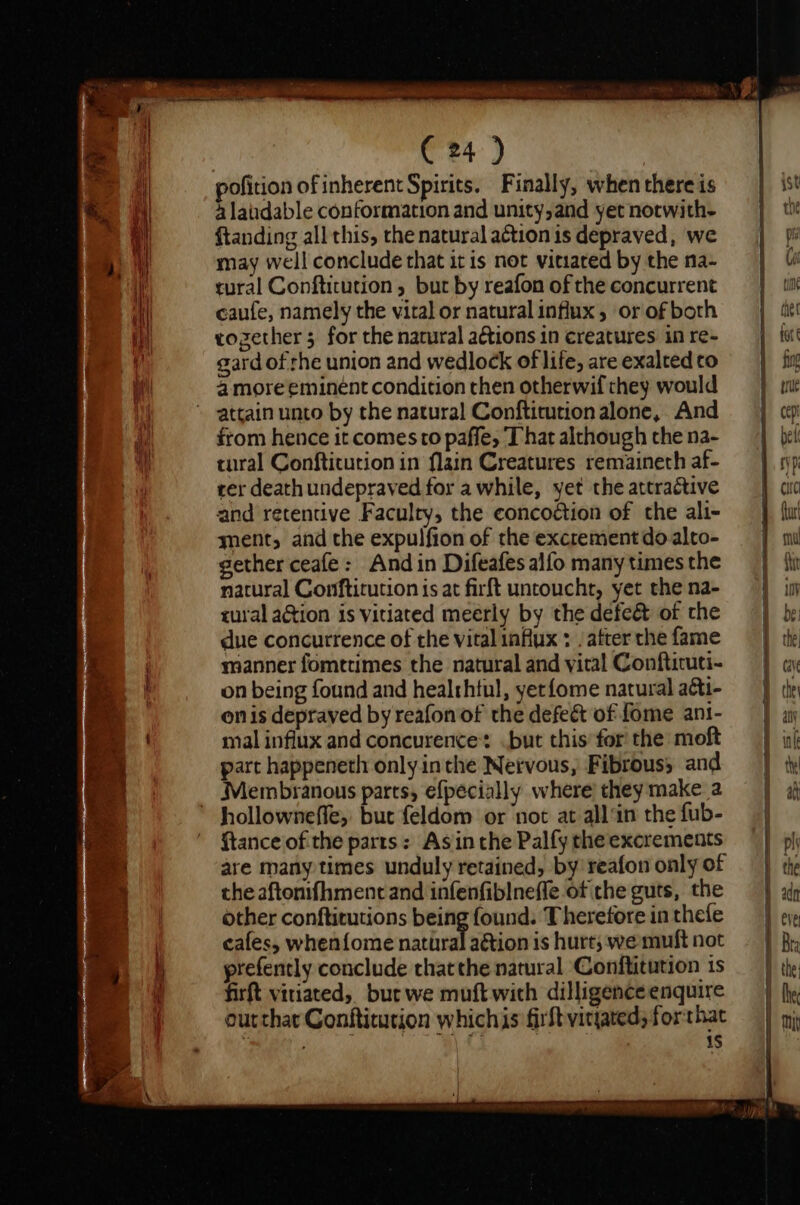 pofition of inherent Spirits. Finally, when there is 4a laudable conformation and unity,and yet notwith- ftanding all this, the natural a¢tion is depraved, we may well conclude that itis not vitiared by the na- tural Conftitution , but by reafon of the concurrent caufe, namely the vital or natural influx, or of both rozether 5 for the natural actions in creatures in re- gard of the union and wedlock of life, are exalted to 4 more eminent condition then otherwif they would attain unto by the natural Conftitution alone, And from hence it comes to paffe, That although the na- tural Conftitution in flain Creatures remaineth af- rer death undepraved for awhile, yet the attractive and retentive Faculty, the concoétion of the ali- ment, and the expulfion of the excrement do alto- gether ceafe: And in Difeafes alfo many times the natural Conftitution is at firft untoucht, yet the na- rural ation is vitiated meerly by the defeé&amp; of the due concurrence of the vital iafux : / after the fame manner fomttimes the natural and vital Conftituti- on being found and healthful, yetfome natural aéti- onis depraved by reafon of the defect of fome ant- mal influx and concurence: .but this’ for the moft part happeneth only inthe Nervous, Fibrous; and Membranous parts, efpecially where’ they make a hollowneffe;. but feldom or not at all‘in the fub- ftance of the parts: Asin the Palfy the excrements are many times unduly retained, by reafon only of the aftonifhment and infenfiblneffe of che guts, the other conftirutions being found. Therefore in thefe cafes, whenfome natural aétion is hurt; we muft not prefently conclude thatthe natural Conftitution 1s firft vitiated, bur we muft with dilligence enquire outthat Conftitution whichis firft vityated; forthat | 1S Oe pare ee ne bo all