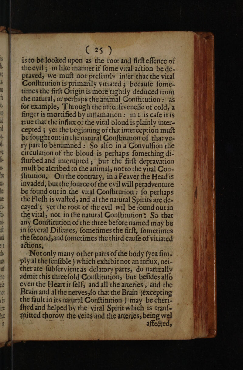 C25) is tobe looked upon as the root and firft effence of the evil 5 in like manner if fome vital'aétion be de- praved, we mult not prefently inter thae the viral Conftitution is primarily vitiated; bécaufe fome- times the firft Origin is more nghtly deduced trom the natural, or perhaps the animal Conftitution: ‘as for example, Through the intenfiveneffe of cold, a finger is mortified by inflamation: inthis cafe it is true that the influx of the vital bloud is plainly inter« cepted 5 yet the beginning of that interception muft be fought out:in the natural Conftitution of that ve- ry partfo benumned : So alfo in a Convulfion rhe circulation of the bloud is perhaps fomething di- fturbed and interupted ; but the firft depravacion muft be afcribed to the animal, not to the yital Con- {titution, Onthe contrary, ina Feaver the Head is invaded, butthe fource of the evil will peradventure be found oucin the vital Conftitution : fo perhaps the Flefh is wafted, and al the narural Spirits are de- cayed’s yet the root of the evil wil be found ourin the vital, not inthe natural Conftitution? So that any Confticution of che three before named may be in feveral Difeaies, fometimes the firft, fometimes the fecond,and fometimes the third caufe of vitiated actions, 1 } Not only many other parts of the body (yea fim- ply ial the fenfible ) which exhibit not an influx, nei- ther are fubfervientas delatory parts, do maa admit this threefold Conftitution, but befides alfo even the Heart ir felf; and all the arteries, and the Brain and al the nerves;fo that the Brain (excepting the faulc in its natural Conftitution-) may be cher1- fhed and helped by the viral Spirit which is tranf- mitted thorow the veins and the arteties, being wel re aa j eh es Ae tac