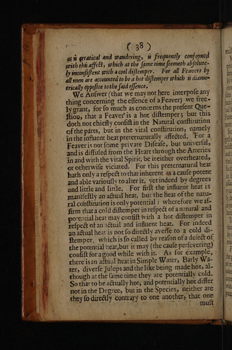 Sl ocleclaidsialnenuemeasitee ieccaienti care rachcetaleec eae C 38 &gt; an erratical and wandering, # frequently conjoyned ly inconfiftent with a cool diftemper. For all Feavers by all men ave accounted to be a hot diftemper which % diame= trically oppofite tothe faid efJence. We Anfwer (that we may not here interpofe any thing concerning the effence of aFeaver) we frees iy grant, for fo much as concerns the prefent Que- ftion, that a Feaver’is a hot diftemper; but this doth not chiefly confiftin the Natural conftitution ofthe parts, but in the vital conftirution, namely Feaver is not fome private Difeafe,. but univerfal, andis diffuled from the Heart through the Arteries in and with the vital Spirit, be iteither overheated, or otherwife viciated. For this preternatural heat hath only arefpeét tothat inherent as a caufe potent and able varioufly toalterit, yet indeed by degrees ‘nd little and little. For firft che influent heat is manifeftly an a@tual heat, but the heat ofthe natu- ral conftitution is only potential : wherefore we af- firm that a cold diftemper in refpeét of a natural and orential heat may confift wich a hort diftemper in refpeét of an a€tual and influent heat. For indeed an aétual heat is not fo direétly averfe to a cold di- ftemper, whichis fo called by reafon ofa defect of the porential heat,but it may ( the caufe perfevering) there isan actual eatin Simple Water, Barly Wa- ter, diverfe Juleps andthe like being made hot, al- though at the fame time they are potentially cold. So thar to be actually hot, and potentially hor differ notin the Degree, butin the Species, neither are they fo dire@tly contrary to one another, that a mu