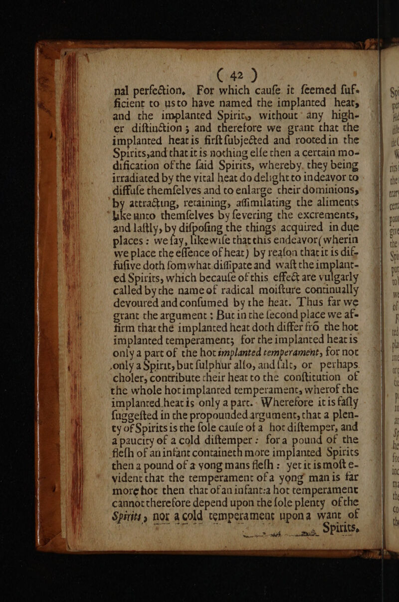 &lt;a) i lOO pe: une btyionn asia Cw (42 ) nal perfection, For which caufe it feemed fuf- ficient to usto have named the implanted heat, and the implanted Spirit. without any high- er diftinétion ; and therefore we grant chat the implanted heatis firftfubjected and rootedin the Spirits,and that it 1s nothing elfe chen a certain mo- dification ofthe faid Spirits, whereby, they being irradiated by the vital heat do delight co indeavor to diffufe themfelves and to enlarge their dominions, by attracting, retaining, affimilating the aliments Like unto themfelves by fevering the excrements, and laftly, by difpofing the chings acquired in due places: we fay, likewife that chis endeavor(wherin we place the effence of heat) by reafon tharit ts dif. fufive doth fomwhat diffipate and waft che implant- ed Spirits, which becaufe of this effect are vulgarly called bythe name of radical moifture continually devoured andconfumed by the heat. Thus far we grant che argument ; Buc inthe lecond place we af- firm tharthe implanted heat doth differ fro the hot implanted temperament; for the implanted heat is only a part of the hot smplanted cemperament, for not ,only a Spirit, but fulphur alfo, and {alt, or perhaps choler, contribute their heat to the confticution of the whole horimplanted temperament, wherof the implanted heat is only a parc. Wherefore itis fafly fuggefted in che propounded. argument, that a plen- ty of Spirits is che fole caule of a hor diftemper, and a paucity of acold diftemper: fora pound of the flefh of an infant containeth more implanted Spirits then a pound of a yong mans flefh: yeticismoft e- vident that the temperament ofa yong’ manis far more hot then that ofan infant:a hot temperament cannot therefore depend upon the fole plenty ofthe Spirits» nor acold temperament upona want of toe lal al Spirits.