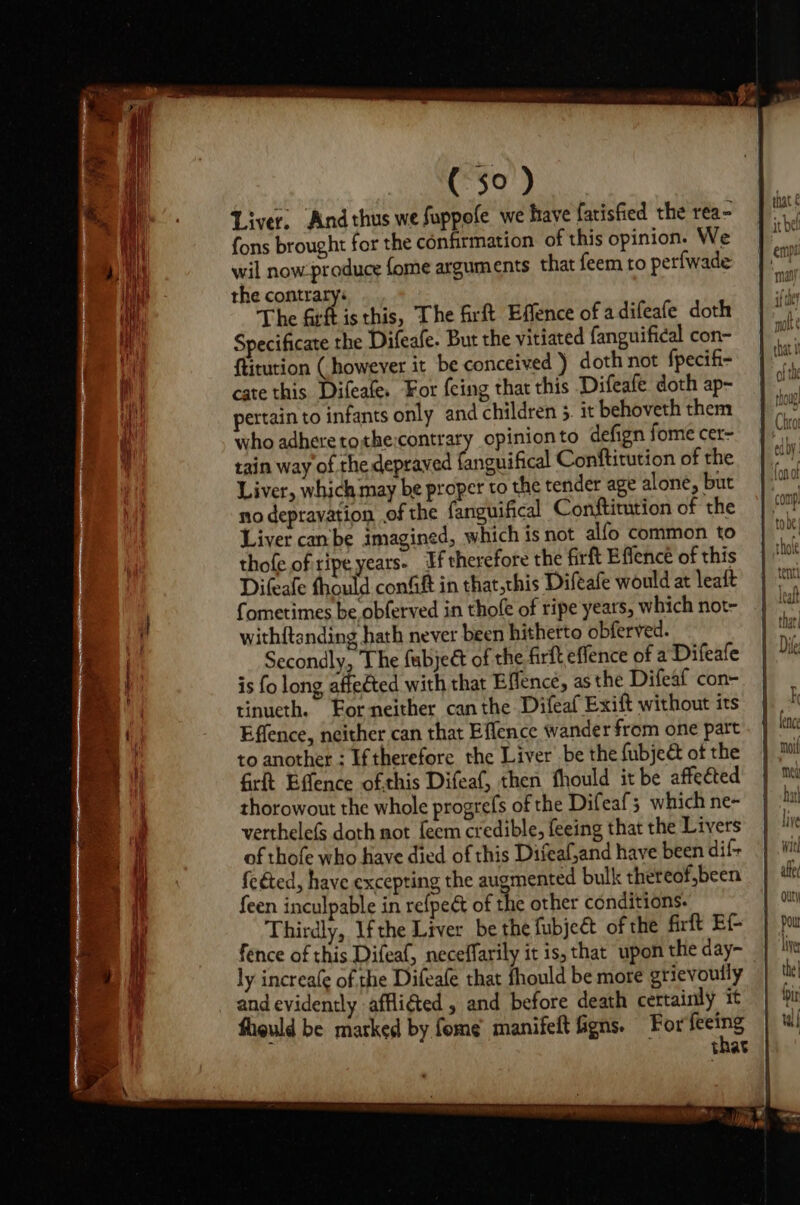 ($0 ) Liver, And thus we fuppofe we have fatisfied the rea- fons brought for the confirmation of this opinion. We wil now:produce fome arguments that feem to perfwade: the contrary: The firft is this, The firft Effence of adifeafe doth Specificate the Difeafe. But the vitiated fanguifical con- {titution ( however it be conceived ) doth not fpecifi- cate this Difeafe. For feing that this Difeafe doth ap- pertain to infants only and children 5. it behoveth them who adhere tothe:contrary opinionto defign fome cer- tain way of the depraved fanguifical Conftitution of the Liver, which may be proper to the tender age alone, but no depravation of the fanguifical Conftitution of the Liver canbe imagined, which is not alfo common to thofe of ripe years. If therefore the firft Effenceé of this Difeafe thould confit in that,this Difeafe would at leaft fometimes be obferved in thofe of ripe years, which not- withftanding hath never been hithetto obferved. Secondly, The fabjeét of the firft effence of a Difeafe is fo long affected with that Effence, as the Difeaf con- tinueth. Forneither can the Difeaf Exift without its Effence, neither can that Effence wander from one part to another : Iftherefore the Liver be the {ubje&amp; of the firt Effence ofthis Difeaf, then fhould it be affected thorowout the whole progrefs of the Difeaf; which ne- verthelefs doth not feem credible, feeing that the Livers of thofe who have died of this Difeaf,and have been dif- feéted, have excepting the augmented bulk thereof,been feen inculpable in refpeét of the other conditions. Thirdly, Ifthe Liver be the fubject of the firft Ef fence of this Difeaf, neceffarily it is, that upon the day- ly increafe of the Difeafe that fhould be more grievoutly and evidently affli€ted , and before death certainly it fuguld be marked by fome manifeft igns. For gee: that NES THESES PANERA IS ens RLM 9