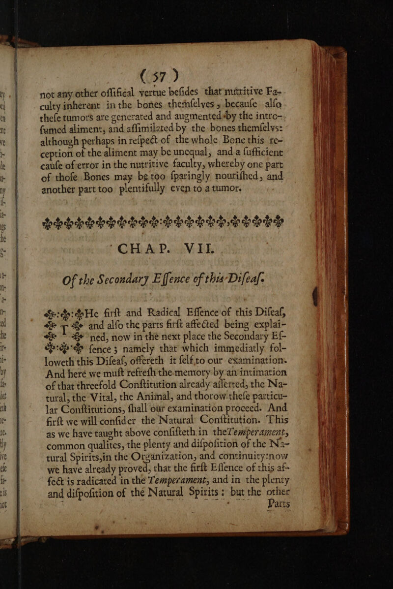 not any other offifical vertue befides that nutritive Fa- culty inherent in the bones thernfelyes 5 becaufe alfo thefe tumors are generated and augmented»by the intro- fumed aliment, and affimileted by the bones themfelvs: although perhaps in refpe@t of the whole Bone this re~ ception of the aliment may be uncqual, anda fufficient caufe of error in the nutritive faculty, whereby one part of thofe Bones may bg too fparingly nourifhed, and another part too plentifully even to a tumor. 3 eho ctoclo co oe oo che eho clo clo clo de se fo lo te eto seie oe eee “CHAP. VII. &amp;:do:doHe firft and Radical Effence'of this Difeaf, “ T e' and alfo the parts firlt affected being explai- “&amp; © 8 “ned, now in the next place the Secondary Ef- eb :ep-de fence 3 namely that which immediatly fol- loweth this Difeaf, offereth it felf,to our examination. And heré we mutt refrefh the-memtory by anintimation of that threefold Conftitution already alerted, the Na- tural, the Vital, the Animal, and thorow-thefe particu- lar Conftitutions, fhall our examination proceed. And firft we will confider the Natural Conftitution. This as we have taught above confifteth in theTemperament, common qualites, the plenty and difpofition of the Na- tural Spirits,in the Organization, and continuity:now we have already proved, that the firft Eflence of this af- fed is radicated in the Temperament, and in the plenty and difpofition of the Natural Spirits: but the other aL nets eben