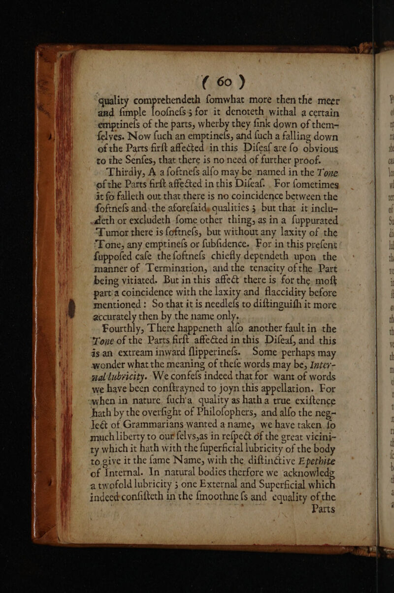 quality nm farsi fomwhat more then the meer and, fimple loofnefs3 for it denoteth withal a certain emptinefs of the parts, wherby they fink down of them- felyes. Now fuch an emptinels, and fuch a falling down of the Parts firft affected in this Difeaf are fo obvious to the Senfes, that there is no need of further proof. Thirdly, A a foftnefs alfo maybe named in the Tone of the Parts firft affected in this Difeaf. . For fometimes it fo falleth out that there is no coincidence between the foftnefs andthe aforefaidy qualities 3 but that it inclu- deth or excludeth fome other thing, as in a fuppurated Tumor there is foftnefs, but without any laxity of the ‘Tone, any emptinefs or fubfidence. For in this prefent fuppofed cafe the foftnefs chiefly dependeth upon the manner of Termination, andthe tenacity ofthe Part being vitiated. But in this affect there is for the, moft partia coincidence with the laxity and flaccidity before mentioned: So that it is needlefs to diftinguith it more accurately then by the name on Fourthly, There happeneth alfo another fault in the Tone of the Parts firft affeGQed in this Difeaf, and this is. an extream inward flipperinefs. Some. perhaps may wonder what the meaning of thefe words may be, Inter- nal lubricity. We confefs indeed that for want of words we have been conftrayned to joyn this appellation. For hath by the overfight of Philofophers, and alfo the neg- Teét of Grammarians wanted aname, we have taken. {fo much liberty to our felvs,as in refpedt of the great vicini- ty which it hath with the fuperficial lubricity of the body to,give it the fame Name, with the diftinétive Epethite of Internal. In natural bodies therfore we acknowledg a twofold lubricity ; one External and Superficial which indeed: confilteth in the {moothne {s and equality ofthe Pepe Parts