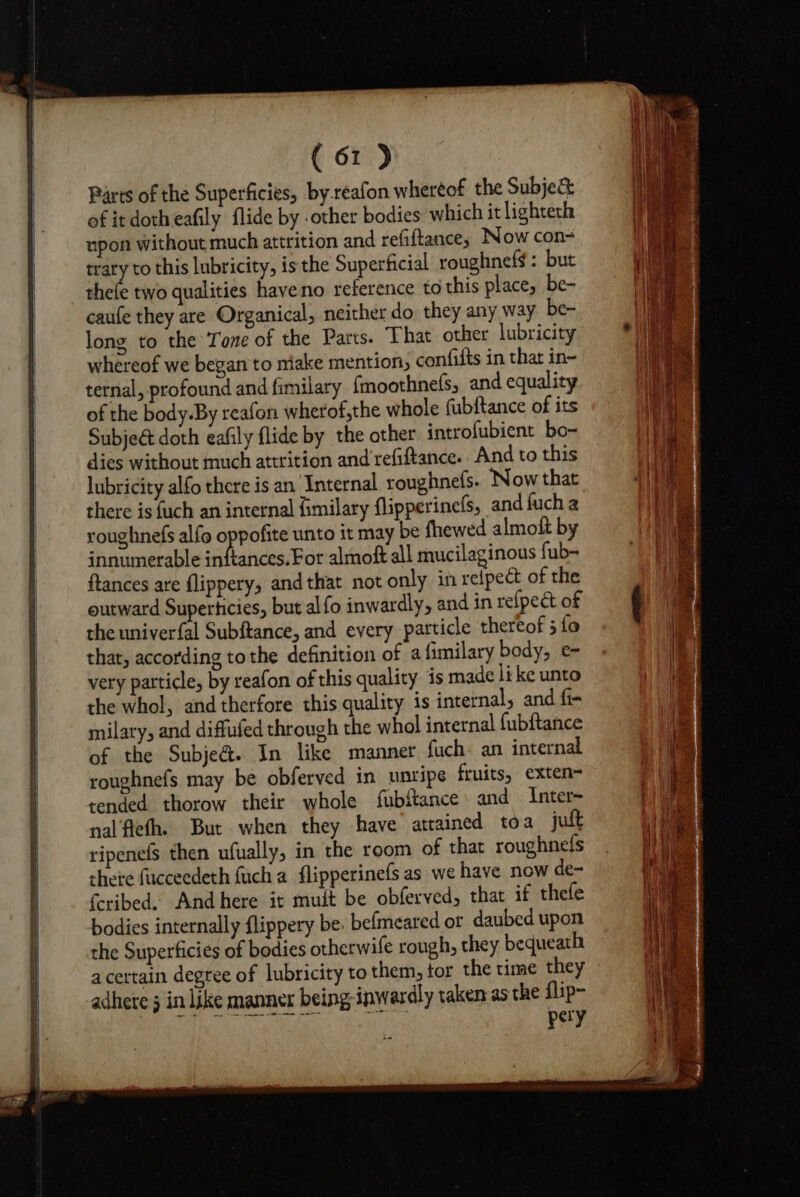 Parts of the Superficies, by-reafon whereof the Subje&amp; of it dotheafily flide by .other bodies which it lighteth upon without much attrition and refiltance, Now con= trary to this lubricity, is the Superficial roughnefs : but caufe they are Organical, neither do. they any way be- long to the Tone of the Parts. That other lubricity whereof we began to niake mention, confifts in thar in- ternal, profound and fimilary {moothnels, and equality of the body.By reafon wherof,the whole fubftance of its Subjeét doth eafily flide by the other introfubient bo- dies without much attrition and refiftance. And to this lubricity alfo there is an Internal roughnefs. ‘Now that there is fuch an internal fimilary flipperinefs, and fuch a roughnefs alfo oppofite unto it may be fhewed almoft by innumerable inftances. For almoft all mucilaginous fub- ftances are flippery, and that not only in relpect of the outward Superticies, but al fo inwardly, and in refpect of the univerfal Subftance, and every particle thereof 5 fo that, according tothe definition of a fimilary body, e very patticle, by reafon of this quality is made like unto the whol, and therfore this quality is internal, and fi- milary, and diffufed through the whol internal fubftance of the Subje@. In like manner fuch: an internal roughnefs may be obferved in unripe fruits, exten- tended thorow their whole fubftance and Inter- nal'fiefh. But when they have atrained toa jult ripene(s then ufually, in the room of that roughnels thete fucceedeth fuch a flipperinefs as we have now de- {cribed. And here it muit be obferved, that if thefe bodies internally flippery be. befmeared or daubed upon the Superficies of bodies otherwife rough, they bequeath acertain degree of lubricity to them, tor the time they adhere 5 in like manner being inwardly taken as the flip- pery