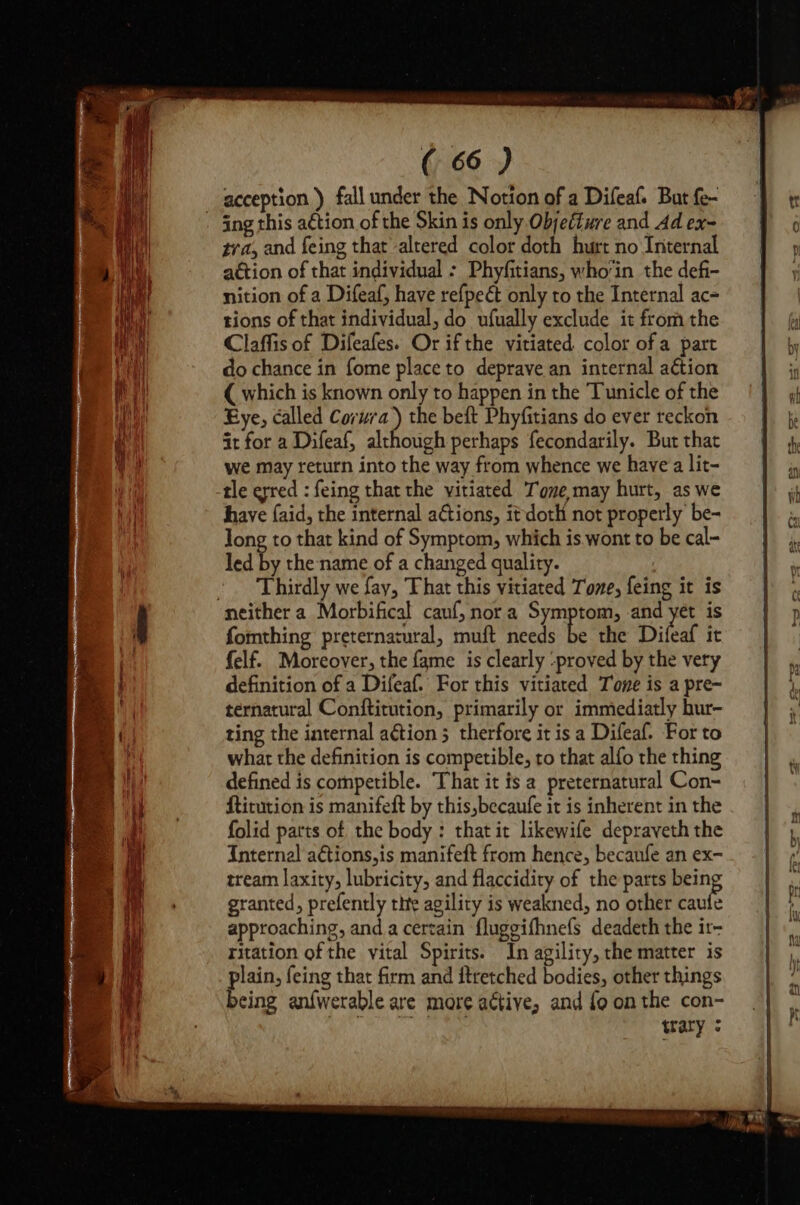 acception ) fall under the Notion of a Difeaf. But fe- tra, and feing that altered color doth hurt no Internal action of that individual : Phyfitians, whoin the def- nition of a Difeaf, have refpeét only to the Internal ac= tions of that individual, do ufually exclude it from the Claffis of Difeafes. Or ifthe vitiated color of a part do chance in fome place to deprave an internal action { which is known only to happen in the Tunicle of the Eye, called Corura) the beft Phyfitians do ever reckon it for a Difeaf, although perhaps fecondarily. But that we may return into the way from whence we have a lit- tle erred : feing that the vitiated Tone may hurt, as we have {aid, the internal actions, it doth not properly be- Jong to that kind of Symptom, which is wont to be cal- led by the name of a changed quality. Thirdly we fay, That this vitiated Tone, feing it is fomthing preternatural, muft needs be the Difeaf it felf. Moreover, the fame is clearly ‘proved by the very definition of a Difeaf. For this vitiated Tone is a pre- ternatural Conftitution, primarily or immediatly hur- ting the internal aétion ; therfore it is a Difeaf. For to what the definition is competible, to that alfo the thing defined is competible. That it is a preternatural Con- ftitution is manifeft by this,becaufe it is inherent in the folid parts of the body : that it likewife depraveth the Internal a€tions,is manifeft from hence, becaufe an ex- tream laxity, lubricity, and flaccidity of the parts being granted, prefently tite agility is weakned, no other caufe approaching, and a certain fluggifhnefs deadeth the ir- ritation of the vital Spirits. In agility, the matter is plain, feing that firm and ftretched bodies, other things being anfwerable are more active, and {9 on the con- trary : ee SOc al aye