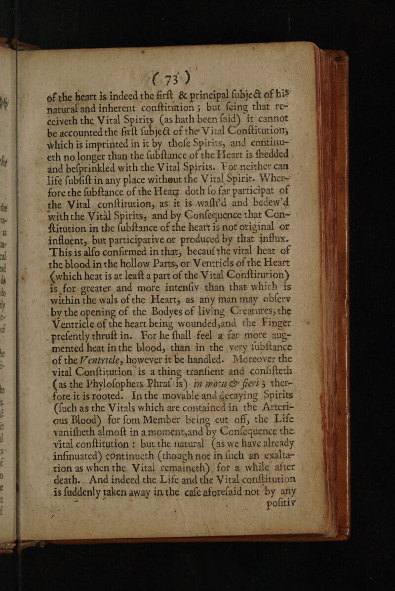 of the heart is indeed the firft &amp; principal fubjedt of his naturakand inherent conftitution ; but feing that re- ceiveth the Vital Spirits: (as hath been faid) it cannot be accounted the firft fubje&amp; of the Vital Conftitution, which is imprinted in it by thofe Spirits, and continu- eth no longer than the fubftance of the Heart is fhedded and befprinkled with the Vital Spirits. For neither can life fubfift in any place witheut the Vital Spirit. Wher~ fore the fubftance of the Hear doth fo far participat of the Vital conftitution, as’ it is .wafh’d and bedew'd withthe Vital Spirits, and by Confequence that Con~ ftirntion in the {ubftance of the heart is not original or influent,. but participative or produced by that influx. ‘This is alfo confirmed in that, becaufthe vital heat of the blood in the hollow Parts, or Ventricls of the Heart (which heat is at leaft a part of the Vital Conftitution) is for greater and more intenfiv than that which 1s within the wals of the Heart, as any man may obferv by the opening of the Bodyes of living Creatures; the Ventricle of the heart being wounded,and the Finger _prefently thruft in. For he fhall feel a far more aug— mented heat inthe blood, than in the very fubftance of the Ventricle, however it be handled. Moreover the vital Conftitution is a thing tranfient and confifteth (as the Phylofophers.Phraf iis) im motu &amp; frert 5 ther- fore it isrooted.. Inthe movable and decaying Spirits ’