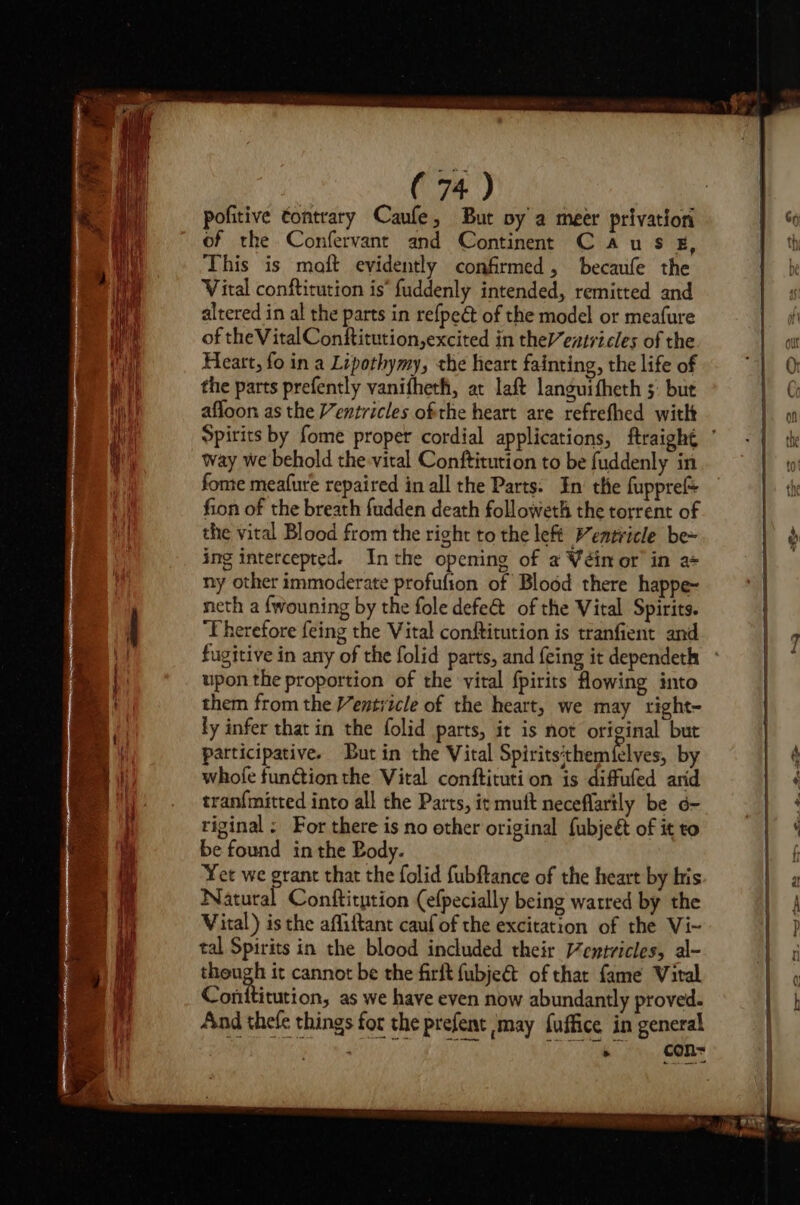 pofitive contrary Caufe, But vy a meer privation of the Confervant and Continent C aus £, This is maft evidently confirmed, becaufe the Vital conftitution is” fuddenly intended, remitted and alrered in al the parts in re{peét of the model or meafure of theVitalConftitution,excited in theleztricles of the Heart, fo in a Lipothymy, the heart fainting, the life of the parts prefently vanifheth, at laft languifheth ;: but afloon as the Ventricles ofthe heart are refrefhed witht way we behold the-vital Conftitution to be fuddenly in fome meafure repaired in all the Parts: In the fuppref fion of the breath fudden death followeth the torrent of the vital Blood from the right to the left Ventricle be~ ing intercepted. Inthe opening of a Véinor’ in a= ny other immoderate profufion of Blood there happe- neth a fwouning by the fole defe&amp; of the Vital Spirits. Therefore feing the Vital conftitution is tranfient and fugitive in any of the folid parts, and feing it dependeth upon the proportion of the vital fpirits flowing into them from the Ventitcle of the heart, we may right- ly infer that in the folid parts, it is not original but participative. But in the Vital Spirits'them felves, by whofe function the Vital conftituti on is diffufed arid tranf{mitted into all the Parts, it mutt neceflartly be 6- tiginal ; For there is no other original fubjeét of it to be found in the Body. Yet we grant that the folid fubftance of the heart by his Natural Conftitution (efpecially being watred by the Vital) is the affiftant cauf of the excitation of the Vi~ tal Spirits in the blood included their /entvicles, al- theugh it cannot be the firft fubje&amp; of that fame Viral Conttitution, as we have even now abundantly proved. And thefe things for the prefent may fuffice in general ‘ con= én