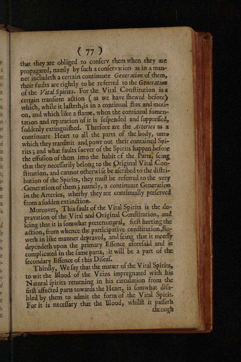 that they are obliged to conferv them when ¢hey are propagated, namly by fuch a confervation asin aman- ‘net includeth a certain continuate Generation. of them, their faults are rightly to be re ferred tothe Generation of the Vital Spivits.. For the Vital Conftitution isa certain tranfient ation (as we, have fhewed before) which, while it lafteth,is in a continual flux and moti- on, and which like a flame, when the continual fomen- tation and reparation of it is fufpended and fuppreffed, fuddenly extinguifhed. Therfore are the Arteries as 2 continuate Heart to all the parts of the body, unto which they tranfmit and powr out their contained Spi- rits.; and what faults foever of the Spirits happen before the effufion of them into the habit cf the Parts, feim that they neceflarily belong to the Original Vital Con- ftitution, and cannot otherwife be afcribed to the diftri~ bution of the Spirits, they mutt be referred to the wery Generation of them; namely, a continuate Generation. nthe Arteries, wherby they are continually preferved from afudden extindion. Moreover, ‘This fault of the Vital Spirits is the de- pravation of the Vital aad Original Confticution, and feing that it is forawhat preternatural, firft hurting the aation, from whence the participative conftitution,flo- weth in like manner depraved, and feing that it meerly dependeth upon the primary Effence aforefaid and is complicated in the fame parts, \it will be a part of the fecondary Bffence of this Difeaf. Thirdly, We fay that the mater of the Viral Spirits, to wit the Blood of the Veins impregnanss with his Natural {pirits returning in his circulation from the Girt affected parts towards the Heart, is fomwhat difa- bled by them to admit the form of the Vital Spirit. For it is neceflary that the Blood, whilfk it pafleth through,