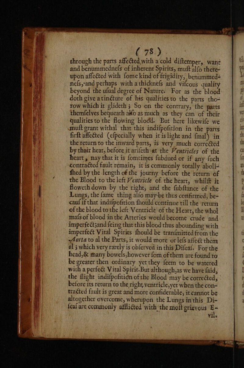 through the parts affeGted with a cold diftemper, want and benummednefs of inherent Spirits, muft lf thete- upon aflected with fome kind of frigidity, benummed=- nefs,:and perhaps with athicknefs and vifcous quality beyond the ufual degree of Nature: For as the blood doth give atinéture of his qualities to the parts tho= row which it glideth ; So on the contrary, the patts themfelves bequeath alo as much as they can of their qualities to the Howing blodd. But here likewife we muft grant withal that this indifpofition in the parts firft affetted (efpecially when itis light and {mal) in the return to the inward parts, is very much corrected by their heat, before it arifeth at the Ventricles of the heart , nay that it is fomtimes fubdued or if any fuch contracted fault remain, it is commonly totally aboli= fhed by the length of the journy before the return of the Blood to the left Ventricle of. the heart, whilft it floweth down by the right, and the fubftance of the Lungs, the fame thing alfo maybe thus confirmed, be= cauf if that indifpofition fhould continue till the return of the blood tothe left Ventriclé of the Heart, the whol mafs of blood inthe Arteries would become crude and imperfect3and feing that this blood thus abounding with imperfect Vital Spirits fhould be tranfmitted from the Aorta to al the Parts, it would more or lefs affeét them al ; which very rarely is obferved in this Difeaf. For the head,&amp; many bowels,however fom of them are found to be greater then ordinary yet they feem to be’ watered with a perfeét Vital Spirit. But although,as we have faid, the flight indifpofitidn of the Blood may be corrected, © before its return to the right ventricle,yet when the con- tracted fault is great and more confiderable, it cannot be altogether overcome, wherupon the Lungs inthis Di- teal are commonly aflliéted with the molt grievous ny Yil»