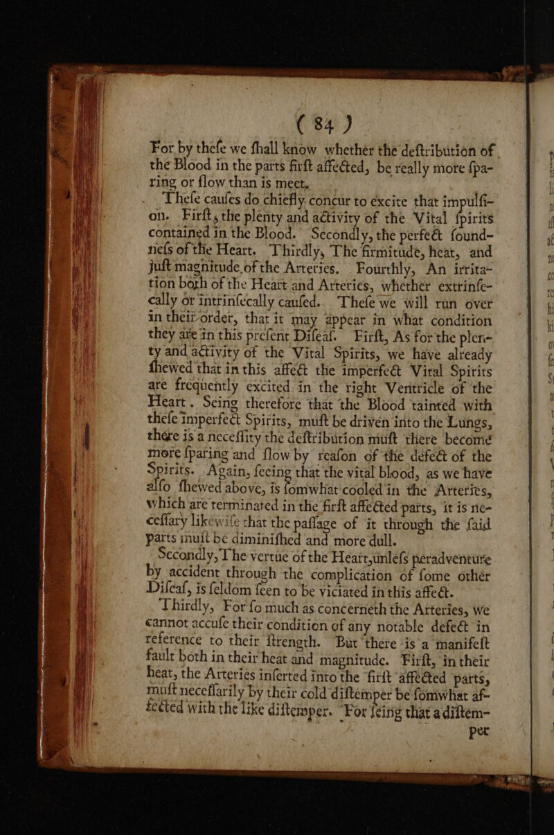 For. by thefe we fhall know whether the deftribution of the Blood in the parts firft affected, be really more {pa- ring or flow than is meet, Thefe caufes do chiefly. concur to excite that impulfi- on. Firft, the plenty and aétivity of the Vital {pirits contained in the Blood. Secondly, the perfeé&amp; found- nefs of the Heart. Thirdly, The Grmitude, heat, and juft magnitude of the Arteries. Fourthly, An irrita~ tion bogh of the Heart and Arteries, whether extrinfe- cally or intrinfecally caufed... Thefe we will run over in theit order, that it may appear in what condition they are in this prefent Difeaf. Firft, As for the plen- ty and activity of the Vital Spirits, we have already fhewed that in this affe&amp;t the imperfeét Viral Spirits are frequently excited in the right Veritricle of the Heart. Seing therefore that the Blood tainted with thefe imperfect Spirits, muft be driven into the Lungs, thére is a neceflity the deftribution muft there become more {pating and flow by reafon of the defe&amp; of the Spirits. Again, fecing that the vital blood, as we have alfo fhewed above, is ae ap cooled in the Arteries, which are terminated in the firt affeGted parts, it is ne- ceflary likewife that the paflage of it through the faid patts inuit be diminifhed and more dull. Secondly, The vertue of the Heatt,unlefs peradventure by accident through the complication of fome othér Difeaf, is feldom {een to be viciated inthis affect. Thirdly, For fo much as concerneth the Atteries, we cannot accufe their condition of any notable defeét in reference to their itrength. But there ‘is a manifeft fault both in their heat and magnitude. Firft, in their heat, the Arteries inferted into the firft affected parts, muit neceflarily by their cold diftemper be fomwhat af fected with the like diftemper. “For feing that adiftem- per