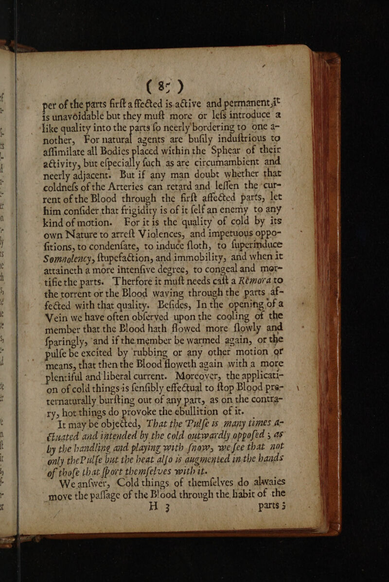 per of the parts firft a fected is ative and permanent,i° is unavOidable but they muft more or lefs introduce 2 like quality into the parts fo neerly bordering to one a- nother, For valle agents are bufily induftrious to affimilate all Bodies placed within the Sphear of their activity, but efpecially fuch as are circumambient and neerly adjacent. But if any man doubt whether that coldnefs of the Arteries can retard and leffen the *cur- rent of the Blood through the firft affected parts, let him confider thar frigidity is of it felfan enemy to any kind of motion. For itis the quality of cold by its own Nature to arreft Violences, and impetuous oppo- fitions, to condenfate, to induce floth, to fupermduce Somnolency, ftupefaction, and immobility, and when it attaincth a more ihtenfive degree, to congeal and mor tifiethe parts. Therfore it muft needs calt a Remora to the torrent or the Blood waving through the parts .af- fe€ted with that quality. Befides, In the opening of a Vein we have often obferved upon the cooling of the member that the Blood hath flowed more flowly and fparingly, ‘and if the member be warmed again, or the pulfe be excited by rubbing or any other motion of means, that then the Blood floweth again with a more plentiful and liberal current. Moreover, the applicati- on of cold thingsis fenfibly effectual to {top Blood pre- ternaturally burfting out of any part, as on the contra~ ry, hot things do provoke the ebullition of it. It may be objected, That the Pulfe is many times A- étuated and intended by the cold outwardly appofed 3 45 by the handling and playing with (naw, wefee that not only theP ulfe but the heat alfo 1 augmented inthe hands of thofe that {port themfelves with it. Weanfwer, Cold things of themfelves do alwaies move the paflage of the Blood through the, habit of the | khi2