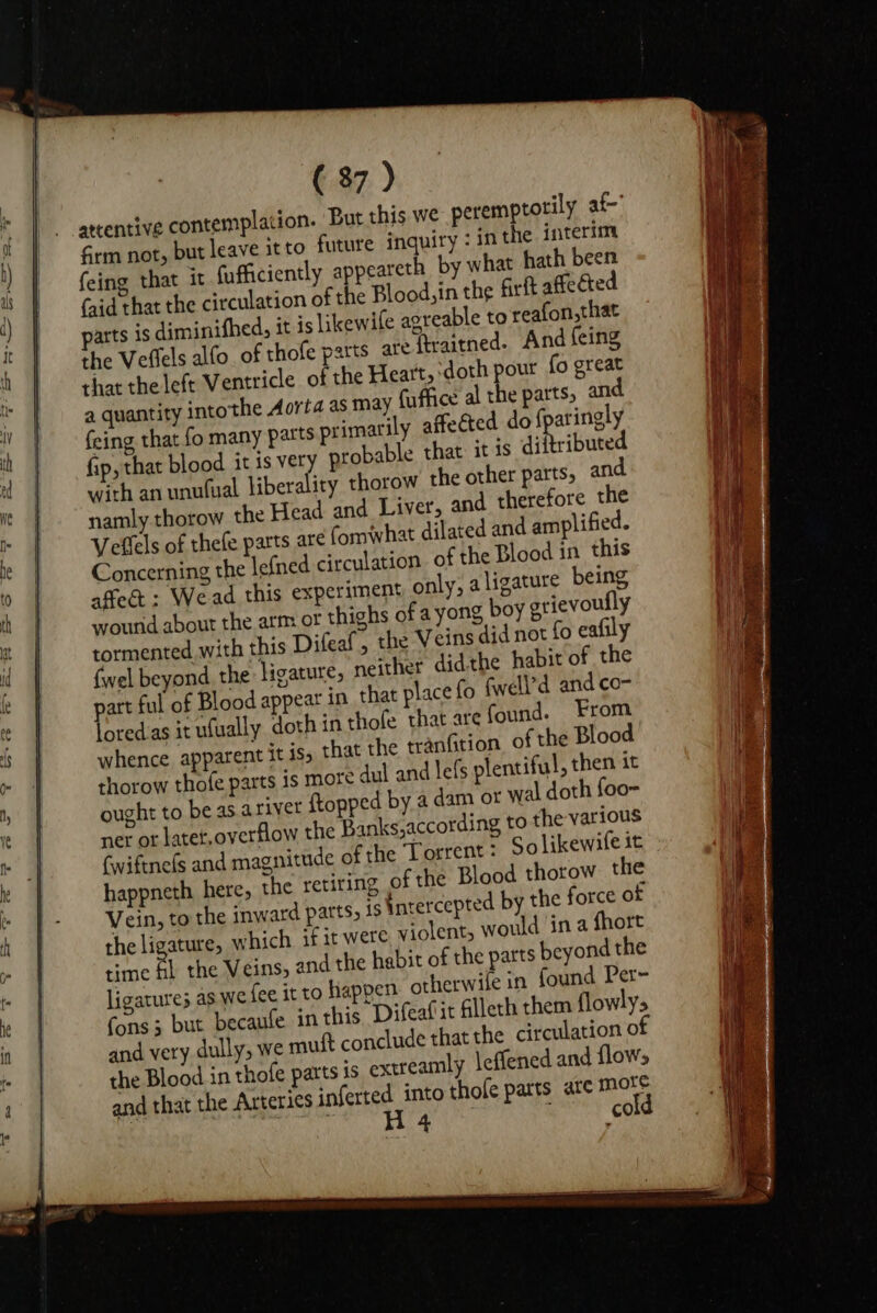 attentive contemplation. But this we peremptotily af Grm not, but leave it to future inquiry : in the interim feing that it fufficiently appeareth_ by what hath been (aid that the circulation of the Blood, in the firft affected parts is diminifhed, it is likewife agreable to reafon,that the Veflels alfo_ of thofe parts are ftraitned. And feing that the left Ventricle of the Heart, ‘doth pour fo great a quantity intothe Aorta as may fuffice al the parts, an feing that fo many parts primarily affected do {paringly fip, that blood it is very probable that it js diftributed with an unu(ual liberality thorow the other parts, and namly thorow the Head and Liver, and therefore the Veflels of thefe parts are fomwwhat dilated and amplified. Concerning the lefned circulation of the Blood in this affect : Wead this experiment only, a ligature being wourid about the arm or thighs of ayong boy grievoully tormented with this Difeaf, the Veins did not fo eafily fwel beyond the: ligature, neither didthe habit of the part ful of Blood appear in that place fo fwell’d and co- loredas it ulually doth in thole that are found. From whence apparent it is, that the tranGtion of the Blood thorow thofe parts is more dul and lefs plentiful , then it ought to be as. ariyer {topped by a dam or wal doth foo- ner or latet,overflow the Banks,according to the various fwiftne(s and magnitude of the Torrent: Solikewife it happneth here, the retiring of the Blood thorow the Vein, to the inward parts, is intercepted by the force of the ligature, which. if it were violent, would in a fhort time fi the Veins, and the habit of the parts beyond the ligature; as We fee it to happen otherwile in found Per- fons; but becaufe in this Difeafit filleth them flowlys and very dully, we mutt conclude that the circulation 0 the Blood in thofe parts is extreamly leffened and flows and that the Arteries saferted into thole parts ate mors : Ais a HM En Gly : cold