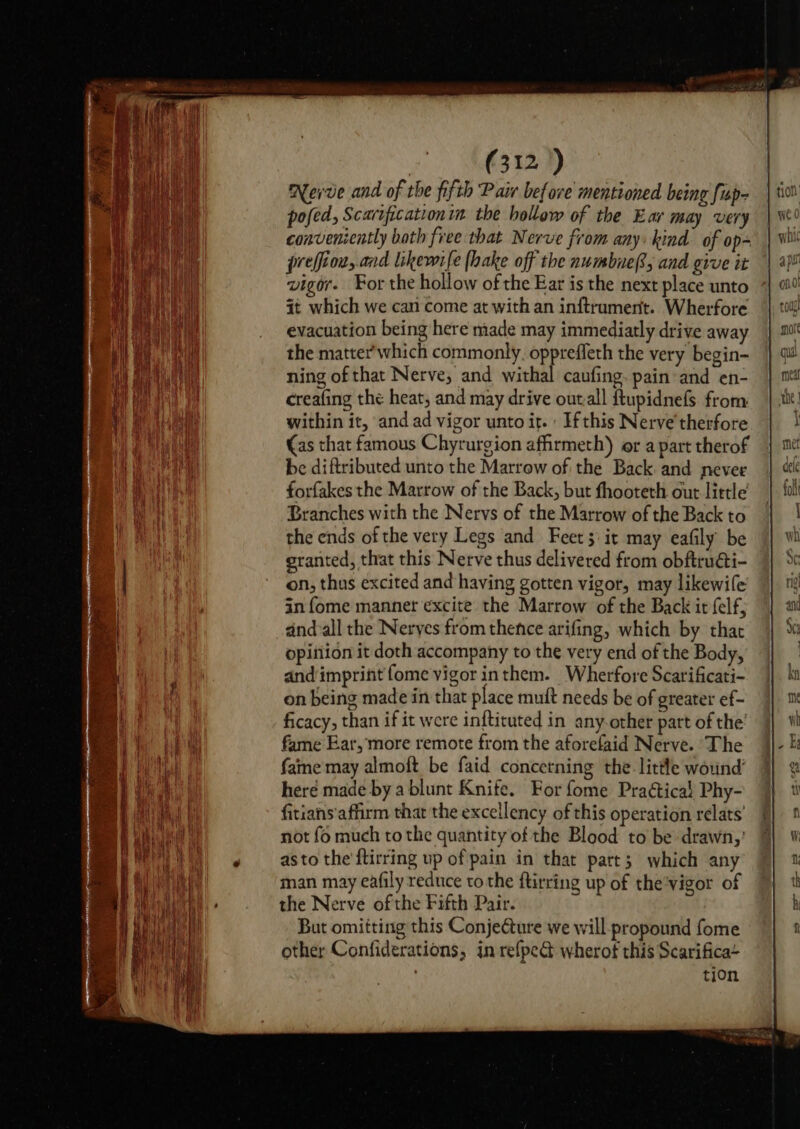 ae Nerve and of the fifth Pair before mentioned being fup- pofed, Scarificationin the hollow of the Ear may very conveniently both free that Nerve from any: kind of op- preffion, and likewife (hake off the numbue®, and give it vigor. For the hollow of the Ear is the next place unto it which we can come at with an inftrumertt. Wherfore evacuation being here made may immediatly drive away the matter'which commonly. opprefleth the very begin- ning of that Nerve, and withal caufing. pain and en- creafing the heat, and may drive outall ftupidnefs from within it, and ad vigor unto it. If this Nerve therfore (as that famous Chyrurgion affirmeth) or a part therof be diftributed unto the Marrow of the Back and never forfakes the Marrow of the Back, but fhooteth out little Branches with the Nervs of the Marrow of the Back to the ends of the very Legs and Feet; it may eafily be granted, that this Nerve thus delivered from obftruati- on, thus excited and having gotten vigor, may likewife in fome manner excite the Marrow of the Back it felf, dndvall the Neryes from thence arifing, which by that opitiion it doth accompany to the very end of the Body, and imprint fome vigor inthem. Wherfore Scarificati- on being made in that place muft needs be of greater ef- ficacy, than if it were inftituted in any-other part of the’ fame Ear, more remote from the aforefaid Nerve. The fame may almoft be faid concetning the. little wound’ heré made by a blunt Knife. For fome Praétical Phy- fitians'afirm that the excellency of this operation relats’ not fo much tothe quantity of the Blood to be drawn,’ asto the ftirring up of pain in that part; which any man may eafily reduce tothe ftirring up of the’vigor of the Nerve ofthe Fifth Pair. But omitting this ConjeCture we will propound fome other Confiderations, in refpect wherot this Scarifica~ . tion