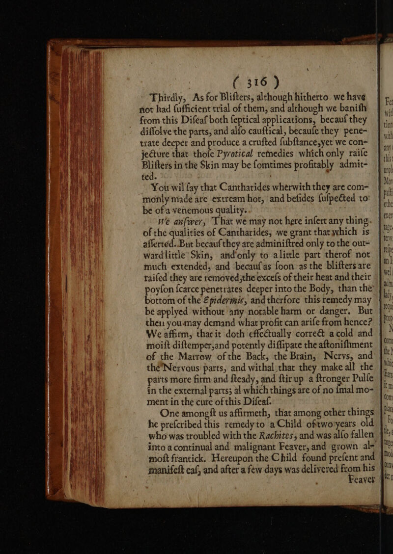 Thirdly, As for Blifters, although hitherto we have not had fufficient trial of them, and although we banifh from this Difeaf both feptical applications, becauf they diffolye the parts, and alfo cauftical, becaufe they pene- trate deeper and produce a crufted fubftance,yet we con~ jecture that thofe Pyvotical remedies which only raife Blifters in the Skin may be fomtimes profitably admit- ted. ; You wil fay that Cantharides wherwith they are com- monly made are extream hor, and befides {ufpeéted to be of'a:venemous quality. we anfwer, That we may not here infert any thing. of the qualities of Cantharides, we grant that which is aflerted..But becaufthey are adminiftred only to the out- wardlittle’ Skin, and‘only to alittle part therof not much extended, and becaufas foon-as the blifters are raifed they are removed;the excefs of their heat and their poyfon fcarce penetrates deeper into the Body, than the bottom of the 2pidermis, and therfore this remedy may then youmay demand what profit can arife from hence? We affirm, tharit doth effectually corre&amp; acold and | moift diftemper,and potently diffipate the aftonifhment |) of the Marrow ofthe Back, the Brain, Nervs, and’ | théNervous' parts, and withal that they make all the | parts more firm and fteady, and ftir up a ftronger Pulle }, in the external parts; al which things are of no {mal mo- ment in the cure of this Difeaf. | One amongft us affirmeth, that among other things } he prefcribed this remedyto a Child oftwovyears old | who was troubled with the Rachites; and was alfo fallen | moft frantick. Hereupon the Child found prefent and | manifeft eaf, and after a few days was delivered foe his | eaver |