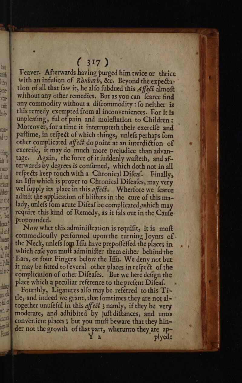 é Out not hence? 5, a ( 317) Feaver. Afterwards having purged him twice or thrice with an infufion of Rhubarb, &amp;c. Beyond the expeéta- tion of all that faw it, he alfo fubdued this 4 ffect almoft without afty other remedies. But as you can fcarce find any commodity without a difcommodity : fo neither is paftime, in refpeét of which things, unlefs perhaps fom terwards by degrees is confumed, which doth not in all Now wher this adminiftration is requifit, itis moft 2 eal.