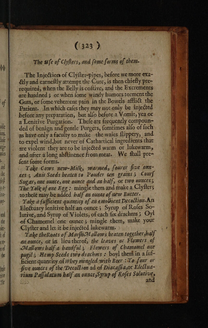 The Injeéion of Clyfter-pipes, before we more exa- ly and earneftly attempr the Cure, is then chiefly pre- required, when the Belly is coftive, and the Excrements are hardned 3 or when fome windy humors torment the Guts, or fome vehement pain in the Bowels afflict the Patient. In which cafes they may not only be injected before any preparation, but alfo before a Vomit, yea or a Lenitive Purgation. Thefeare frequently compoun- ded of benign and gentle Purgers, fomtimes alfo of fuch as have only a faculty to make the waies flippery, and to expel wind,but never of Cathartical ingredients that are violent they are to be inje&amp;ted warm or lukewarm, and-after along abftinence frommeat. We ‘hall pre- fent fome forms. Take Cows new-Milk, warmed, fourar five onn- ces; Anis Seeds beatente Pouder ten grains 5 Court Sugar, one ounce, one ounce and an half, ox two ounces; The Xolk of one Egg : mingle them and make a, Clyfters tothelé may be added half an ounce of new Butter. Take afufficient quantity of an emollient Decoctioa.An Elegtuary lenitive halfan-ounce; Syrup of Rofes So- Jutive, and Syrup of Violets, of each fix drachms 5 Oyl of Chamomel one ounce 5 mingle them, make your Clyfterand let it be injected lukewarm. Take theRoots of MarfbMallows beaten together half an.ounce, ot im lieutherof, the leaves o¢ Flowers. of Mallows half a handful; Flowers of Chamomel oue pugil, Hemp Sceds two dvachms : boy] theni in a {ut- ficient quantity of Whey mingled with Beer To four or five ounces of the.Decottion ad of Diacaffia,or Elettua- rinm Paffudatim half an onace Syrup of Rofes Shere ye an