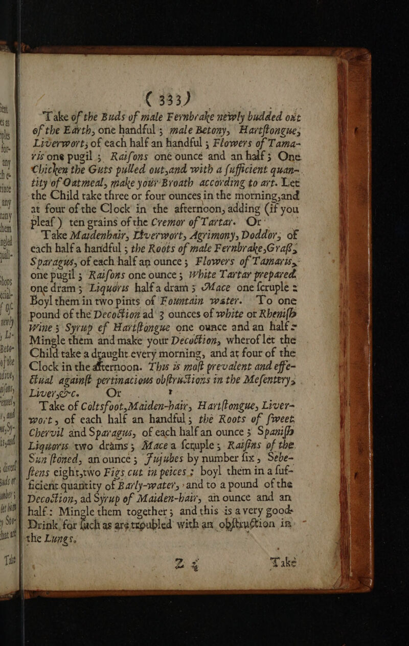 tnt 49 nls lo any | he Nate any | any | hen neled uill- | hops ff ede J of wl) Led Beli af the | dives thy nels ‘iin, e Bcaunate Um Take of the Buds of male Fernbrake newly budded oxt of the Earth, one handful’; male Betony, Hart{tongue; Liverwort; of each half an handful ; Flowers of Tama- vis one pugil ; Raifons oné ouncé and an half; One Chicken the Guts pulled out,and with a {ufficient quan- tity of Oatmeal, make your Broath according to art. Let the Child take three or four ounces in the morning,and at four of the Clock in the afternoon, adding (if you pleaf) ten grains of the Cremor of Tartar. Or | Take Mardenbair, Liverwort, Agrimony, Doddor, of each halfa handful ; the Roots of male Fernbrake,Grap, Sparagus, of each half an ounce ; Flowers of Tamaris, one pugil ; Razfons one ounce ; White Tartar prepared. one dram 3 ‘Liquoris halfa dram 5 Mace one {cruple = Boyl them in two pints of Fountain water. To one pound of the Decoction ad' 3 ounces of white or Rheni(b Mingle them and make your Decuétion, wherof let the Clock in the dternoon. Thu is moft prevalent and effe- Take of Coltsfoot,Maiden-hair, Hart{tongue, Liver- voll ws of wnbet I bt ho Stee hat at | Decoction, ad Syrup of Maiden-batr, an ounce and an half.: Mingle them together; and this is avery goods fuck as are troubled with an obftruction in | the Lunes. ,