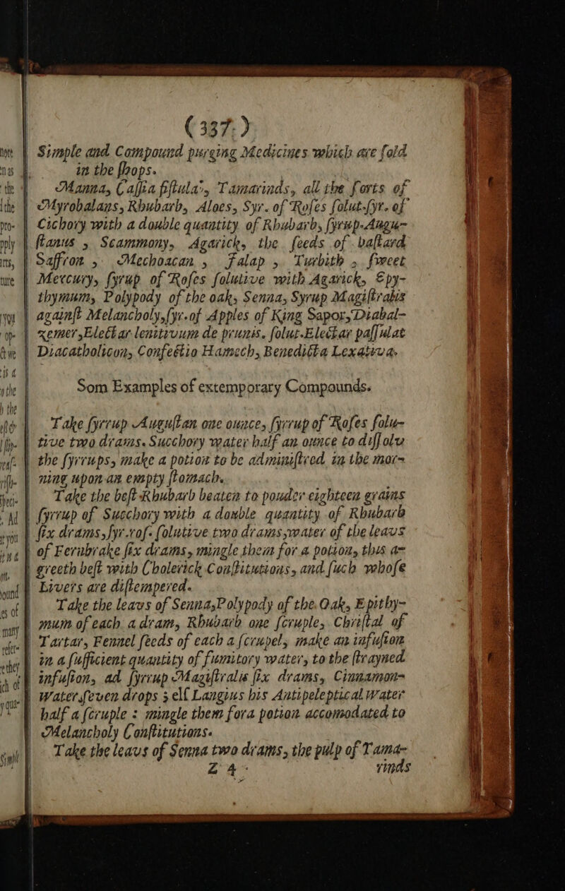 lip $ (ite ref e they ( 337-) in the hops. | Manna, Cala pftula', Tamarinds, all the forts of Myrobalans, Riubarb, Aloes, Syr. of Rofes falut-(yr- of Cichory with a double quantity of Rhubarb, (yrup-Augu- thymum, Polypody of the oak, Senna, Syrup Magiltrabis againft Melancholy,fyc.of Apples of King Sapor,Diabal- xemer Elect ar lenitivum de prunis. folut-ElecLar paffulat Diacatholicon, Confeétio Hamech, Benedifta Lexativa. Som Examples of extemporary Compounds. Take fyrrup Auguftan one ouace, fyrrup of Rofes folu- the fyrrups, make a potion to be adminiftved. ia the mar~ ning upon an empty flomach. | Take the bet Rhubarb beaten to pouder eighteen grams fyrrup of Succhory with adanble quantity of Rhubarb | Bivers are diftempered. Take the leavs of SennasP olypody of the. Oak, Eptthy- | mum of each a dram, Rhubarb one feruple, Chriftal of | Tartar, Fennel feeds of cach a(crupels make an infufton | in a fafficient quantity of fumitory water, to the (trayned | Waterseven drops elf Langius his Antipeleptical water | half a{cruple : mingle them fora potion accomodated to | Melancholy Conftitutions. | Take the leaus of Senna two drams, the pulp of Tama- Z 4. vinds