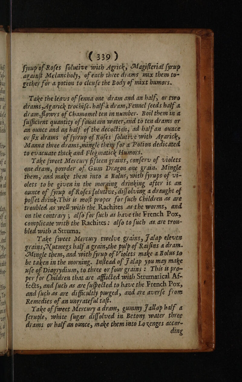 fyeup of Rofes folutive with Agrick, Magifterial (yrup again{t Melancholy, of each three drams mix them to- gether for a potion to clenfe the Body of mixt humors. Take the leavs of (enna one ‘dram and an half, or two drams,Agarick trochifc. half adram,Fennel feeds half a dram,flowrs of Chamomel ten in number. Boil themina fufficient quantity of fountarm water,and to ten drams or an ounce and ay half of the decoction; ad -balf an ounce or fix drams of {yrrup of Rofes folutive with Agarick, Manna three drams mingle then for a Potton dedicated to evacuate thick and Flegmatick Humors. | Take [weet Mercury fifteen grains, conferv of violets onedram, powder of Gum Diagon.one grain. Mingle them, and make them into a Bolus, with fyrups of vi- olets tobe givenin the morging drinking after it am ounce of firup of Rofes folutive, duff olving a draught of poffet dvink.This is moft proper for fuch Children as are troubled as well: with the Rachites asthe worms, and on the contrary ; alfo for {uch as have the French Pox, complicate with the Rachites: alfo to fuch as. are tron- bled with a Struma. Take {weet Mercury twelve grains, falap eleven grains, Nutmegs half a grain,the pulp of Raifins a dram. “Mingle them, and with fyrup of Violets make a Bolus to be taken in the morning. eid of falap you may make ufe of Diagrydinm, to. three or four grains : This 6 pron per for Children that are afflséted with Strumatical Af- feéts, and [uch as are {ufpected to have the French Pox, and {uch as ave difficultly purged, and are averfe from Remedies of an ungrateful ta(t. Take of fweet Mercury adram, gummy fallop balf a fcrurle, white {ugar diffolved in Betony water three diams or half an ounce, make them ito Loxenges — ing